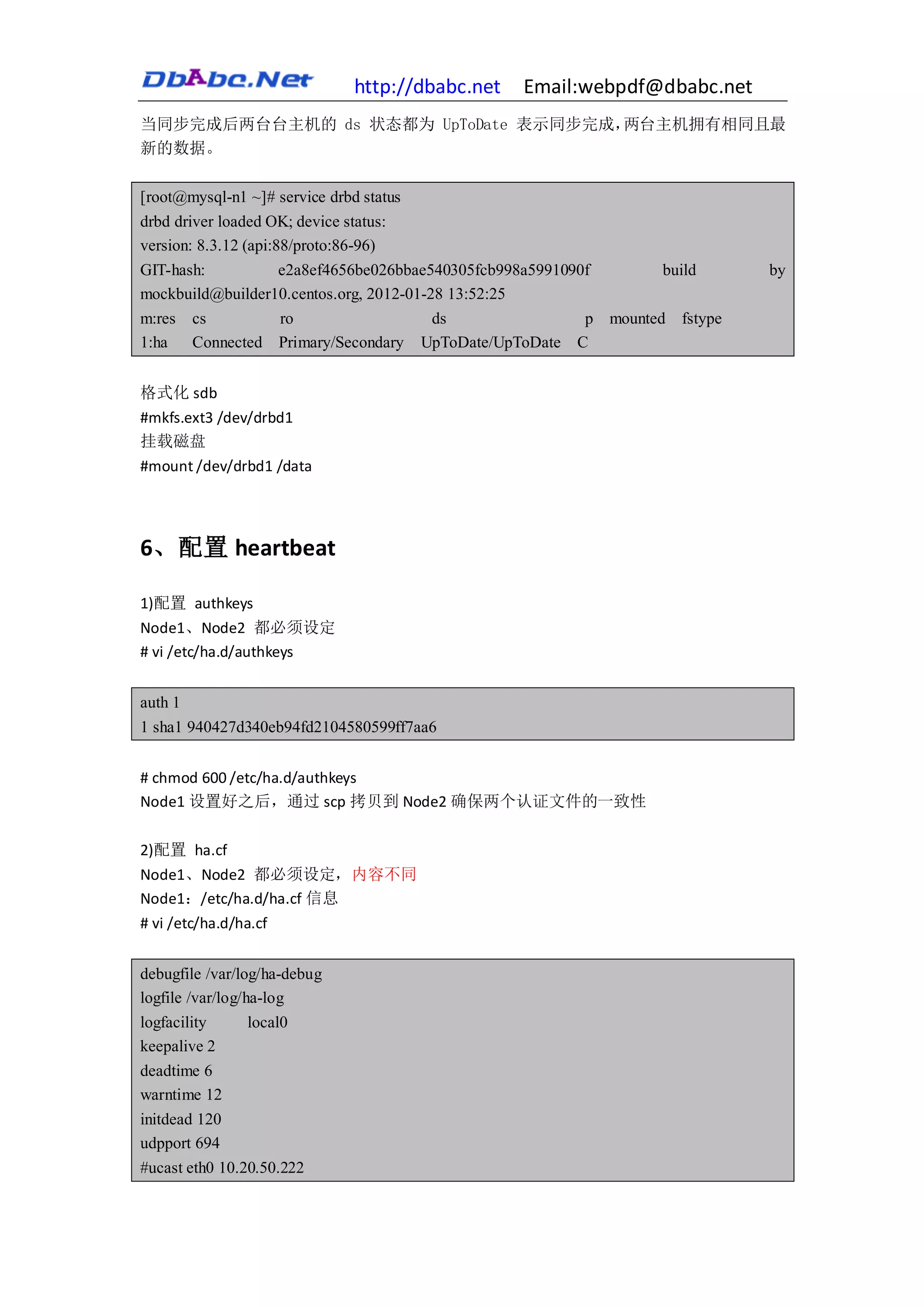 http://dbabc.net   Email:webpdf@dbabc.net
当同步完成后两台台主机的 ds 状态都为 UpToDate 表示同步完成，两台主机拥有相同且最
新的数据。

[root@mysql-n1 ~]# service drbd status
drbd driver loaded OK; device status:
version: 8.3.12 (api:88/proto:86-96)
GIT-hash:             e2a8ef4656be026bbae540305fcb998a5991090f        build     by
mockbuild@builder10.centos.org, 2012-01-28 13:52:25
m:res cs              ro                  ds                 p mounted fstype
1:ha    Connected Primary/Secondary UpToDate/UpToDate C


格式化 sdb
#mkfs.ext3 /dev/drbd1
挂载磁盘
#mount /dev/drbd1 /data




6、配置 heartbeat

1)配置 authkeys
Node1、Node2 都必须设定
# vi /etc/ha.d/authkeys


auth 1
1 sha1 940427d340eb94fd2104580599ff7aa6


# chmod 600 /etc/ha.d/authkeys
Node1 设置好之后，通过 scp 拷贝到 Node2 确保两个认证文件的一致性

2)配置 ha.cf
Node1、Node2 都必须设定，内容不同
Node1：/etc/ha.d/ha.cf 信息
# vi /etc/ha.d/ha.cf


debugfile /var/log/ha-debug
logfile /var/log/ha-log
logfacility       local0
keepalive 2
deadtime 6
warntime 12
initdead 120
udpport 694
#ucast eth0 10.20.50.222
 
