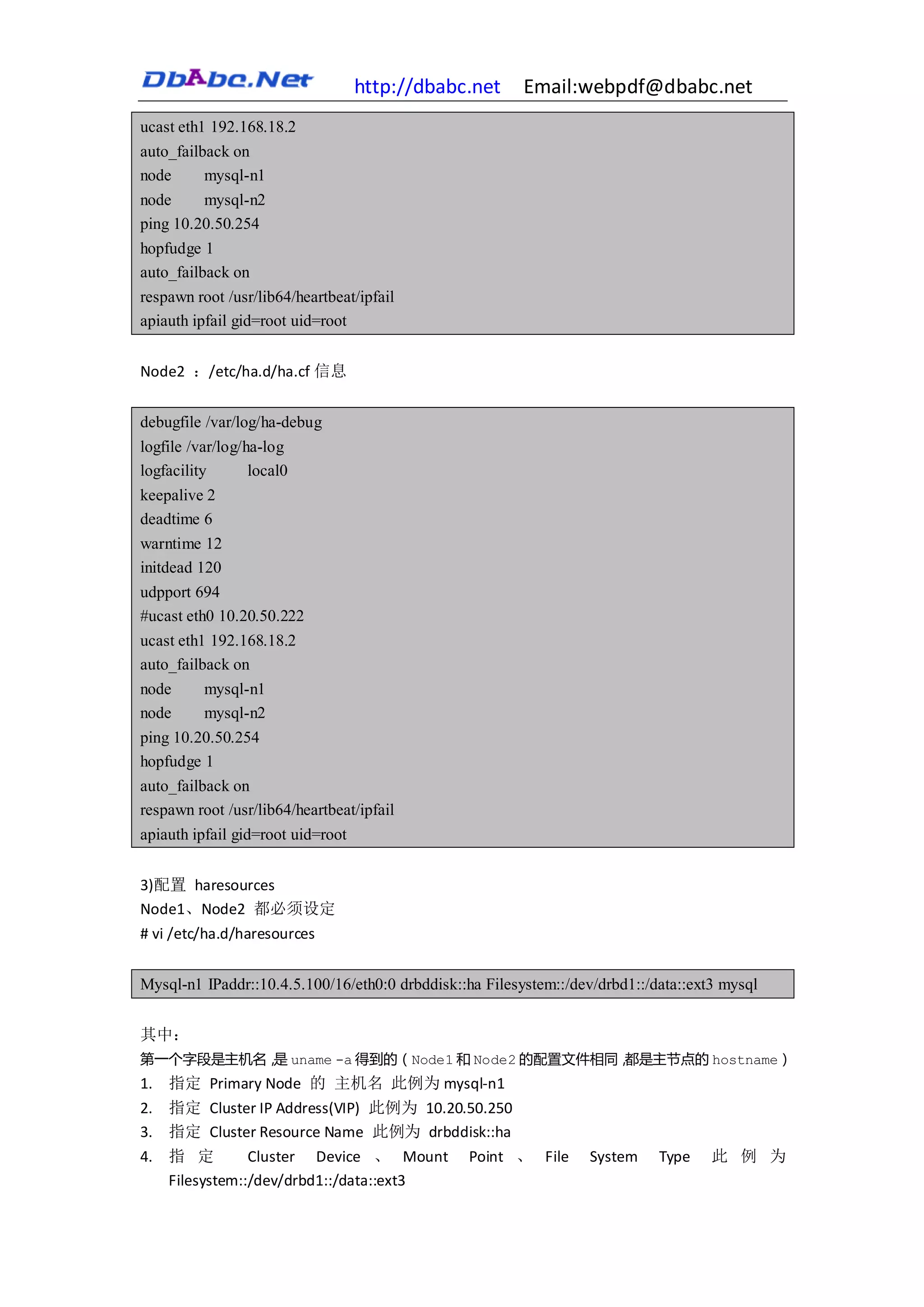 http://dbabc.net      Email:webpdf@dbabc.net
ucast eth1 192.168.18.2
auto_failback on
node      mysql-n1
node     mysql-n2
ping 10.20.50.254
hopfudge 1
auto_failback on
respawn root /usr/lib64/heartbeat/ipfail
apiauth ipfail gid=root uid=root


Node2 ：/etc/ha.d/ha.cf 信息


debugfile /var/log/ha-debug
logfile /var/log/ha-log
logfacility       local0
keepalive 2
deadtime 6
warntime 12
initdead 120
udpport 694
#ucast eth0 10.20.50.222
ucast eth1 192.168.18.2
auto_failback on
node      mysql-n1
node      mysql-n2
ping 10.20.50.254
hopfudge 1
auto_failback on
respawn root /usr/lib64/heartbeat/ipfail
apiauth ipfail gid=root uid=root


3)配置 haresources
Node1、Node2 都必须设定
# vi /etc/ha.d/haresources


Mysql-n1 IPaddr::10.4.5.100/16/eth0:0 drbddisk::ha Filesystem::/dev/drbd1::/data::ext3 mysql


其中：
第一个字段是主机名， uname -a 得到的（Node1 和 Node2 的配置文件相同，
          是                                   都是主节点的 hostname）
1. 指定 Primary Node 的 主机名 此例为 mysql-n1
2. 指定 Cluster IP Address(VIP) 此例为 10.20.50.250
3. 指定 Cluster Resource Name 此例为 drbddisk::ha
4. 指 定         Cluster Device 、 Mount           Point 、 File      System     Type    此 例 为
   Filesystem::/dev/drbd1::/data::ext3
 