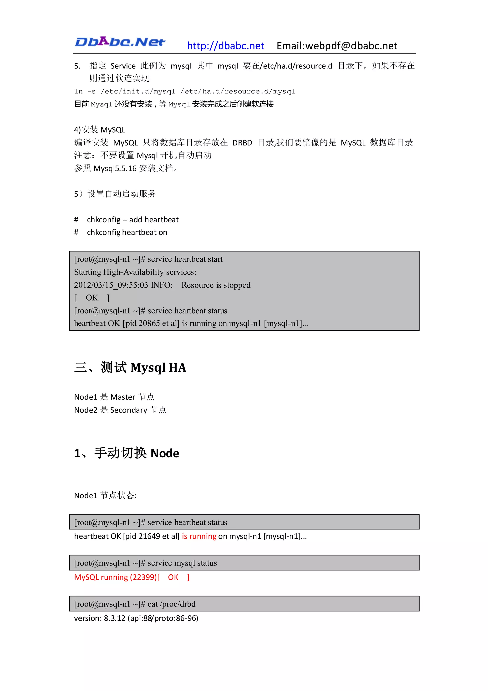 http://dbabc.net         Email:webpdf@dbabc.net
5. 指定 Service 此例为 mysql 其中 mysql 要在/etc/ha.d/resource.d 目录下，如果不存在
   则通过软连实现
ln -s /etc/init.d/mysql /etc/ha.d/resource.d/mysql
目前 Mysql 还没有安装，等 Mysql 安装完成之后创建软连接


4)安装 MySQL
编译安装 MySQL 只将数据库目录存放在 DRBD 目录,我们要镜像的是 MySQL 数据库目录
注意：不要设置 Mysql 开机自动启动
参照 Mysql5.5.16 安装文档。

5）设置自动启动服务

#   chkconfig -- add heartbeat
#   chkconfig heartbeat on


[root@mysql-n1 ~]# service heartbeat start
Starting High-Availability services:
2012/03/15_09:55:03 INFO: Resource is stopped
[ OK ]
[root@mysql-n1 ~]# service heartbeat status
heartbeat OK [pid 20865 et al] is running on mysql-n1 [mysql-n1]...




三、测试 Mysql HA

Node1 是 Master 节点
Node2 是 Secondary 节点




1、手动切换 Node


Node1 节点状态:


[root@mysql-n1 ~]# service heartbeat status
heartbeat OK [pid 21649 et al] is running on mysql-n1 [mysql-n1]...


[root@mysql-n1 ~]# service mysql status
MySQL running (22399)[ OK ]


[root@mysql-n1 ~]# cat /proc/drbd
version: 8.3.12 (api:88/proto:86-96)
 