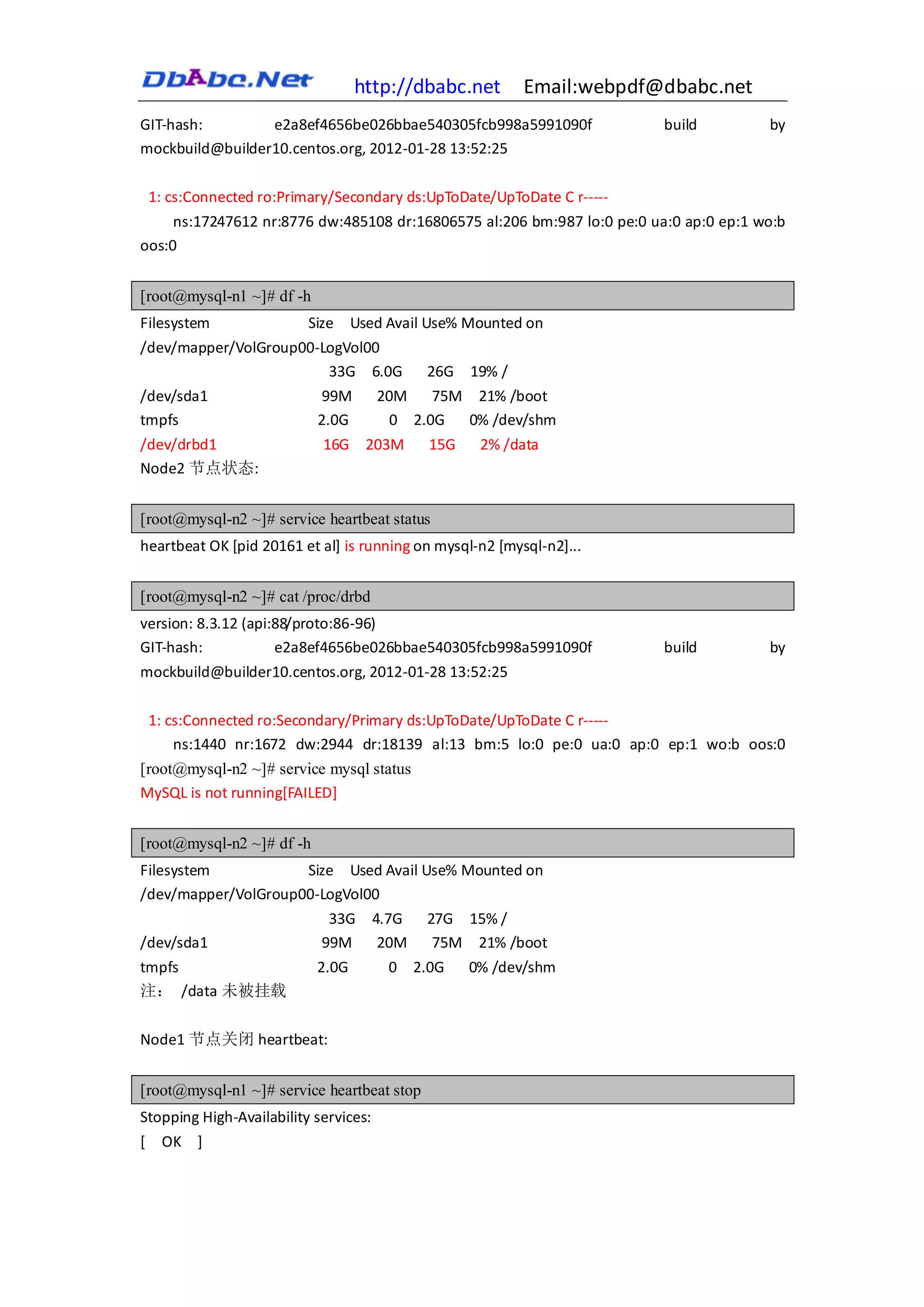 http://dbabc.net         Email:webpdf@dbabc.net
GIT-hash:        e2a8ef4656be026bbae540305fcb998a5991090f                build         by
mockbuild@builder10.centos.org, 2012-01-28 13:52:25

 1: cs:Connected ro:Primary/Secondary ds:UpToDate/UpToDate C r-----
     ns:17247612 nr:8776 dw:485108 dr:16806575 al:206 bm:987 lo:0 pe:0 ua:0 ap:0 ep:1 wo:b
oos:0


[root@mysql-n1 ~]# df -h
Filesystem                Size    Used Avail Use% Mounted on
/dev/mapper/VolGroup00-LogVol00
                        33G 6.0G            26G    19% /
/dev/sda1                  99M         20M    75M 21% /boot
tmpfs                      2.0G          0 2.0G  0% /dev/shm
/dev/drbd1                  16G     203M     15G    2% /data
Node2 节点状态:


[root@mysql-n2 ~]# service heartbeat status
heartbeat OK [pid 20161 et al] is running on mysql-n2 [mysql-n2]...


[root@mysql-n2 ~]# cat /proc/drbd
version: 8.3.12 (api:88/proto:86-96)
GIT-hash:            e2a8ef4656be026bbae540305fcb998a5991090f            build         by
mockbuild@builder10.centos.org, 2012-01-28 13:52:25

 1: cs:Connected ro:Secondary/Primary ds:UpToDate/UpToDate C r-----
     ns:1440 nr:1672 dw:2944 dr:18139 al:13 bm:5 lo:0 pe:0 ua:0 ap:0 ep:1 wo:b oos:0
[root@mysql-n2 ~]# service mysql status
MySQL is not running[FAILED]


[root@mysql-n2 ~]# df -h
Filesystem           Size Used Avail Use% Mounted on
/dev/mapper/VolGroup00-LogVol00
                        33G 4.7G      27G 15% /
/dev/sda1              99M     20M     75M 21% /boot
tmpfs                      2.0G         0 2.0G     0% /dev/shm
注： /data 未被挂载

Node1 节点关闭 heartbeat:


[root@mysql-n1 ~]# service heartbeat stop
Stopping High-Availability services:
[ OK ]
 