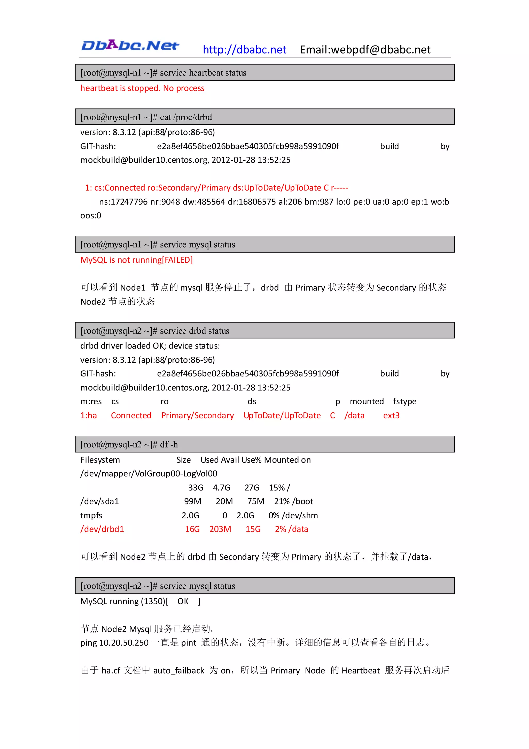 http://dbabc.net    Email:webpdf@dbabc.net
[root@mysql-n1 ~]# service heartbeat status
heartbeat is stopped. No process


[root@mysql-n1 ~]# cat /proc/drbd
version: 8.3.12 (api:88/proto:86-96)
GIT-hash:        e2a8ef4656be026bbae540305fcb998a5991090f                build         by
mockbuild@builder10.centos.org, 2012-01-28 13:52:25

 1: cs:Connected ro:Secondary/Primary ds:UpToDate/UpToDate C r-----
     ns:17247796 nr:9048 dw:485564 dr:16806575 al:206 bm:987 lo:0 pe:0 ua:0 ap:0 ep:1 wo:b
oos:0


[root@mysql-n1 ~]# service mysql status
MySQL is not running[FAILED]

可以看到 Node1 节点的 mysql 服务停止了，drbd 由 Primary 状态转变为 Secondary 的状态
Node2 节点的状态


[root@mysql-n2 ~]# service drbd status
drbd driver loaded OK; device status:
version: 8.3.12 (api:88/proto:86-96)
GIT-hash:            e2a8ef4656be026bbae540305fcb998a5991090f            build         by
mockbuild@builder10.centos.org, 2012-01-28 13:52:25
m:res cs          ro                    ds          p mounted fstype
1:ha Connected Primary/Secondary UpToDate/UpToDate C /data   ext3


[root@mysql-n2 ~]# df -h
Filesystem           Size Used Avail Use% Mounted on
/dev/mapper/VolGroup00-LogVol00
                        33G 4.7G      27G 15% /
/dev/sda1              99M     20M     75M 21% /boot
tmpfs                      2.0G       0 2.0G  0% /dev/shm
/dev/drbd1                  16G    203M   15G  2% /data

可以看到 Node2 节点上的 drbd 由 Secondary 转变为 Primary 的状态了，并挂载了/data，


[root@mysql-n2 ~]# service mysql status
MySQL running (1350)[ OK ]

节点 Node2 Mysql 服务已经启动。
ping 10.20.50.250 一直是 pint 通的状态，没有中断。详细的信息可以查看各自的日志。

由于 ha.cf 文档中 auto_failback 为 on，所以当 Primary Node 的 Heartbeat 服务再次启动后
 