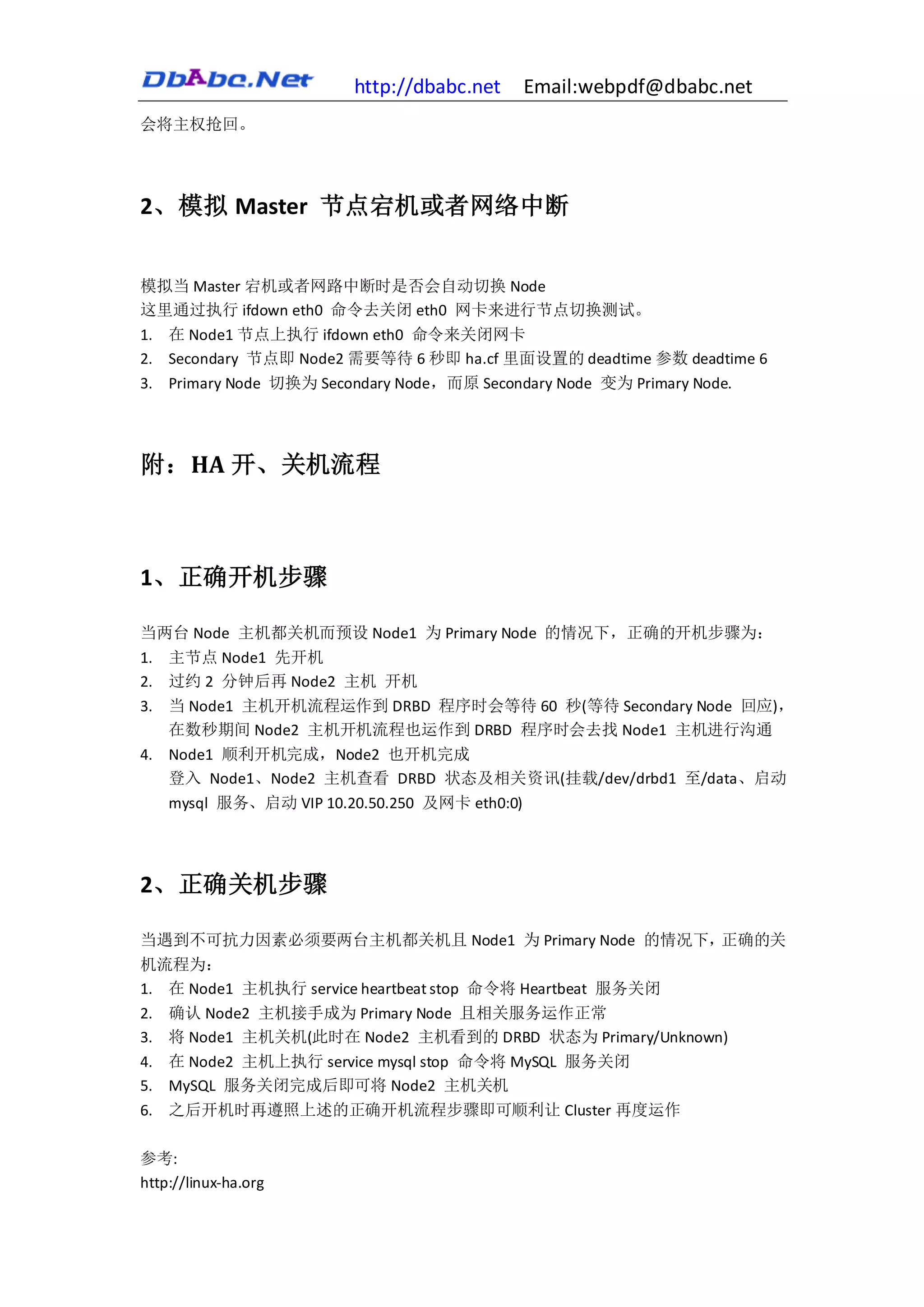 http://dbabc.net    Email:webpdf@dbabc.net
会将主权抢回。




2、模拟 Master 节点宕机或者网络中断


模拟当 Master 宕机或者网路中断时是否会自动切换 Node
这里通过执行 ifdown eth0 命令去关闭 eth0 网卡来进行节点切换测试。
1. 在 Node1 节点上执行 ifdown eth0 命令来关闭网卡
2. Secondary 节点即 Node2 需要等待 6 秒即 ha.cf 里面设置的 deadtime 参数 deadtime 6
3. Primary Node 切换为 Secondary Node，而原 Secondary Node 变为 Primary Node.




附：HA 开、关机流程



1、正确开机步骤

当两台 Node 主机都关机而预设 Node1 为 Primary Node 的情况下，正确的开机步骤为：
1. 主节点 Node1 先开机
2. 过约 2 分钟后再 Node2 主机 开机
3. 当 Node1 主机开机流程运作到 DRBD 程序时会等待 60 秒(等待 Secondary Node 回应)，
   在数秒期间 Node2 主机开机流程也运作到 DRBD 程序时会去找 Node1 主机进行沟通
4. Node1 顺利开机完成，Node2 也开机完成
   登入 Node1、Node2 主机查看 DRBD 状态及相关资讯(挂载/dev/drbd1 至/data、启动
   mysql 服务、启动 VIP 10.20.50.250 及网卡 eth0:0)




2、正确关机步骤

当遇到不可抗力因素必须要两台主机都关机且 Node1 为 Primary Node 的情况下，正确的关
机流程为：
1. 在 Node1 主机执行 service heartbeat stop 命令将 Heartbeat 服务关闭
2. 确认 Node2 主机接手成为 Primary Node 且相关服务运作正常
3. 将 Node1 主机关机(此时在 Node2 主机看到的 DRBD 状态为 Primary/Unknown)
4. 在 Node2 主机上执行 service mysql stop 命令将 MySQL 服务关闭
5. MySQL 服务关闭完成后即可将 Node2 主机关机
6. 之后开机时再遵照上述的正确开机流程步骤即可顺利让 Cluster 再度运作

参考:
http://linux-ha.org
 