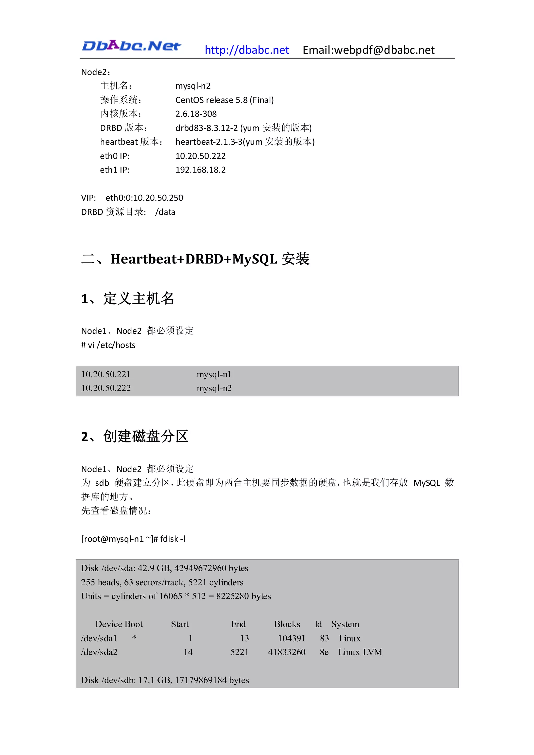 http://dbabc.net           Email:webpdf@dbabc.net
Node2：
    主机名：                 mysql-n2
       操作系统：             CentOS release 5.8 (Final)
       内核版本：             2.6.18-308
       DRBD 版本：          drbd83-8.3.12-2 (yum 安装的版本)
       heartbeat 版本：     heartbeat-2.1.3-3(yum 安装的版本)
       eth0 IP:          10.20.50.222
       eth1 IP:          192.168.18.2

VIP:    eth0:0:10.20.50.250
DRBD 资源目录: /data




二、Heartbeat+DRBD+MySQL 安装

1、定义主机名

Node1、Node2 都必须设定
# vi /etc/hosts


10.20.50.221                       mysql-n1
10.20.50.222                       mysql-n2




2、创建磁盘分区

Node1、Node2 都必须设定
为 sdb 硬盘建立分区，  此硬盘即为两台主机要同步数据的硬盘，也就是我们存放 MySQL 数
据库的地方。
先查看磁盘情况：

[root@mysql-n1 ~]# fdisk -l


Disk /dev/sda: 42.9 GB, 42949672960 bytes
255 heads, 63 sectors/track, 5221 cylinders
Units = cylinders of 16065 * 512 = 8225280 bytes

   Device Boot          Start             End         Blocks     Id System
/dev/sda1      *               1            13     104391         83 Linux
/dev/sda2                     14          5221   41833260         8e Linux LVM

Disk /dev/sdb: 17.1 GB, 17179869184 bytes
 
