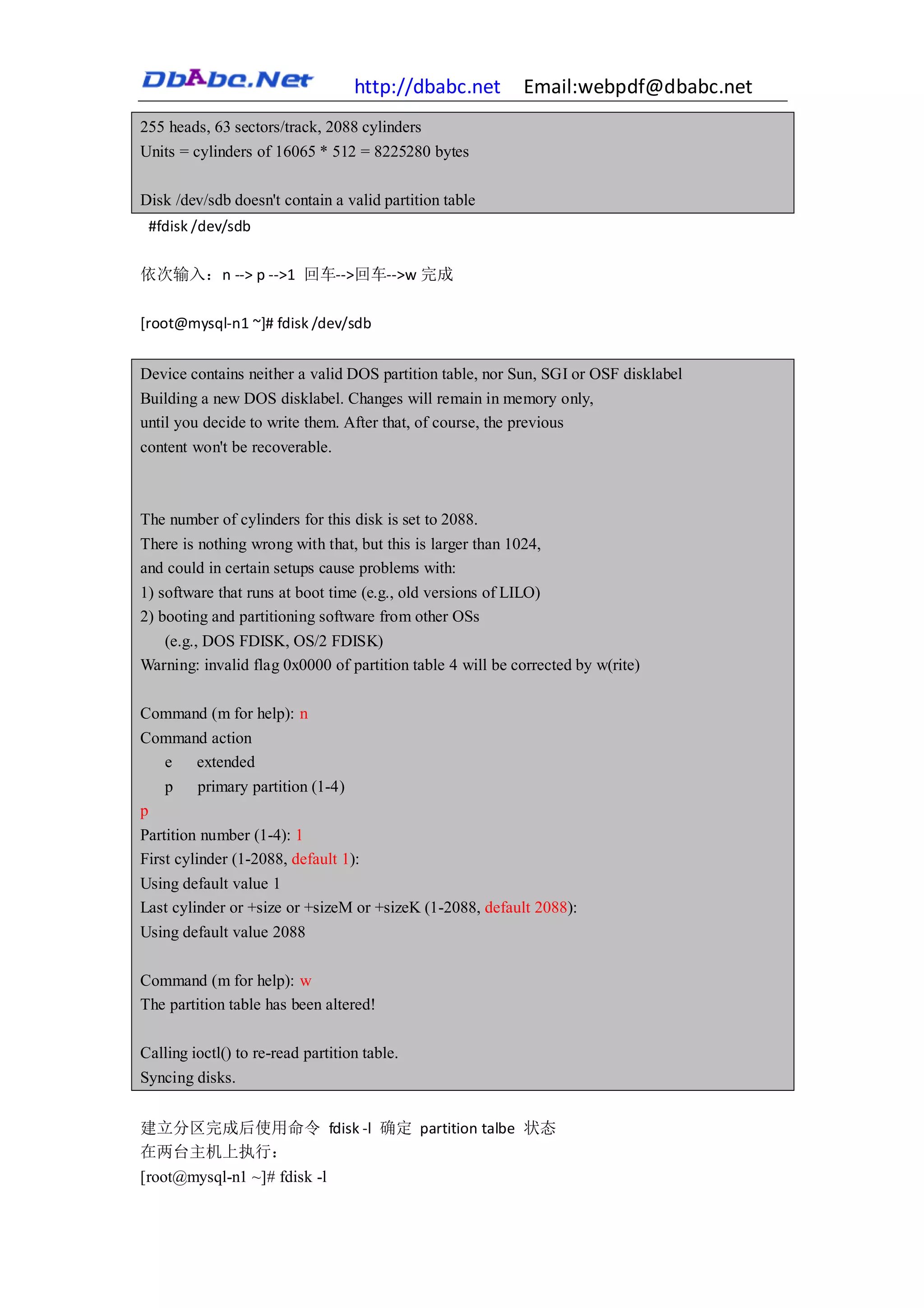 http://dbabc.net         Email:webpdf@dbabc.net
255 heads, 63 sectors/track, 2088 cylinders
Units = cylinders of 16065 * 512 = 8225280 bytes

Disk /dev/sdb doesn't contain a valid partition table
 #fdisk /dev/sdb

依次输入：n --> p -->1 回车-->回车-->w 完成

[root@mysql-n1 ~]# fdisk /dev/sdb


Device contains neither a valid DOS partition table, nor Sun, SGI or OSF disklabel
Building a new DOS disklabel. Changes will remain in memory only,
until you decide to write them. After that, of course, the previous
content won't be recoverable.



The number of cylinders for this disk is set to 2088.
There is nothing wrong with that, but this is larger than 1024,
and could in certain setups cause problems with:
1) software that runs at boot time (e.g., old versions of LILO)
2) booting and partitioning software from other OSs
   (e.g., DOS FDISK, OS/2 FDISK)
Warning: invalid flag 0x0000 of partition table 4 will be corrected by w(rite)

Command (m for help): n
Command action
  e   extended
  p primary partition (1-4)
p
Partition number (1-4): 1
First cylinder (1-2088, default 1):
Using default value 1
Last cylinder or +size or +sizeM or +sizeK (1-2088, default 2088):
Using default value 2088

Command (m for help): w
The partition table has been altered!

Calling ioctl() to re-read partition table.
Syncing disks.


建立分区完成后使用命令 fdisk -l 确定 partition talbe 状态
在两台主机上执行：
[root@mysql-n1 ~]# fdisk -l
 