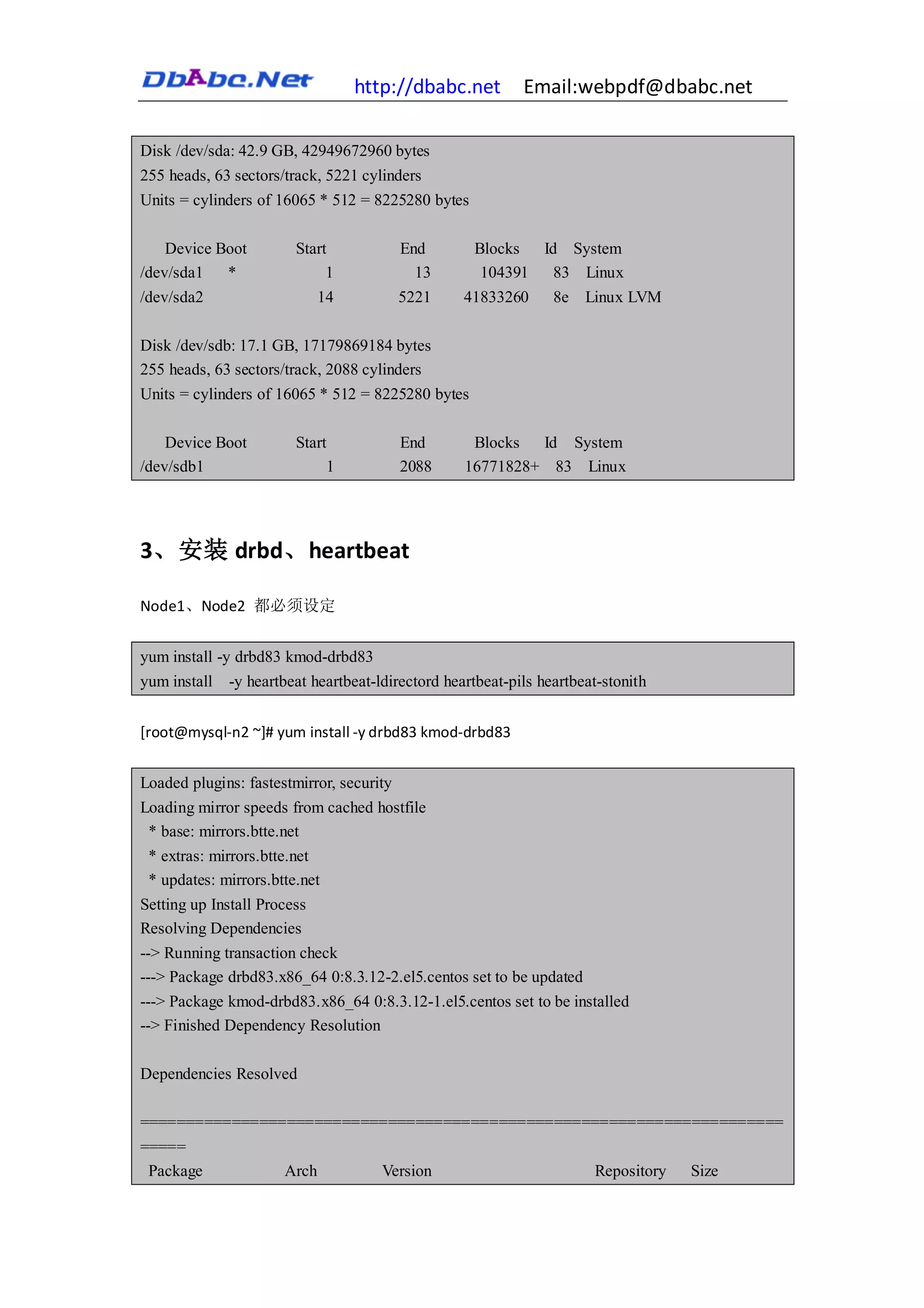 http://dbabc.net           Email:webpdf@dbabc.net

Disk /dev/sda: 42.9 GB, 42949672960 bytes
255 heads, 63 sectors/track, 5221 cylinders
Units = cylinders of 16065 * 512 = 8225280 bytes

    Device Boot        Start            End        Blocks  Id System
/dev/sda1 *                 1             13        104391 83 Linux
/dev/sda2                  14          5221      41833260      8e   Linux LVM

Disk /dev/sdb: 17.1 GB, 17179869184 bytes
255 heads, 63 sectors/track, 2088 cylinders
Units = cylinders of 16065 * 512 = 8225280 bytes

    Device Boot        Start            End       Blocks  Id System
/dev/sdb1                   1           2088     16771828+ 83 Linux




3、安装 drbd、heartbeat

Node1、Node2 都必须设定


yum install -y drbd83 kmod-drbd83
yum install -y heartbeat heartbeat-ldirectord heartbeat-pils heartbeat-stonith


[root@mysql-n2 ~]# yum install -y drbd83 kmod-drbd83


Loaded plugins: fastestmirror, security
Loading mirror speeds from cached hostfile
 * base: mirrors.btte.net
 * extras: mirrors.btte.net
 * updates: mirrors.btte.net
Setting up Install Process
Resolving Dependencies
--> Running transaction check
---> Package drbd83.x86_64 0:8.3.12-2.el5.centos set to be updated
---> Package kmod-drbd83.x86_64 0:8.3.12-1.el5.centos set to be installed
--> Finished Dependency Resolution

Dependencies Resolved

======================================================================
=====
 Package        Arch      Version                Repository Size
 