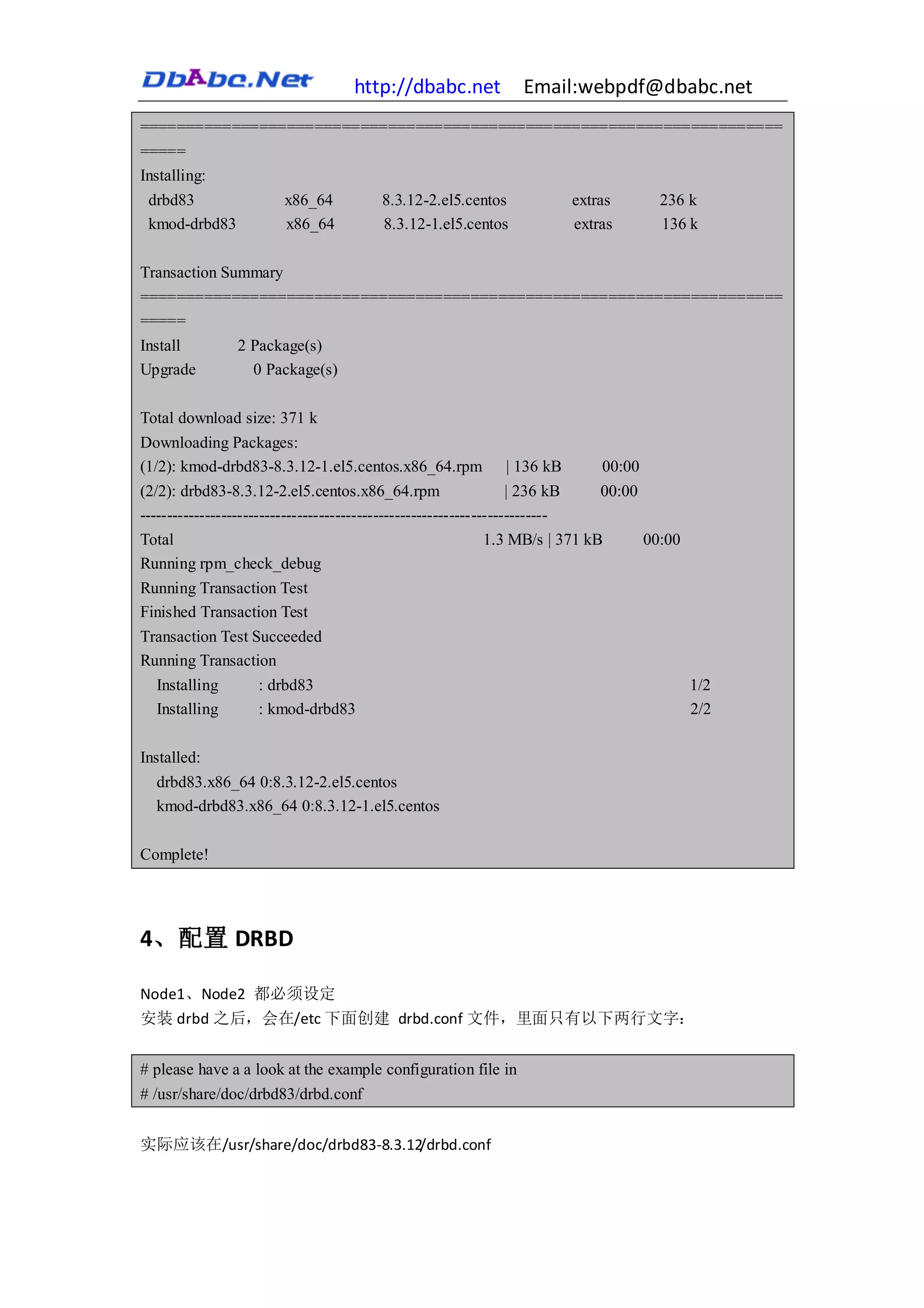 http://dbabc.net              Email:webpdf@dbabc.net
======================================================================
=====
Installing:
 drbd83                  x86_64            8.3.12-2.el5.centos                extras        236 k
 kmod-drbd83             x86_64            8.3.12-1.el5.centos                extras        136 k

Transaction Summary
======================================================================
=====
Install    2 Package(s)
Upgrade      0 Package(s)

Total download size: 371 k
Downloading Packages:
(1/2): kmod-drbd83-8.3.12-1.el5.centos.x86_64.rpm                | 136 kB         00:00
(2/2): drbd83-8.3.12-2.el5.centos.x86_64.rpm                       | 236 kB       00:00
---------------------------------------------------------------------------
Total                                                        1.3 MB/s | 371 kB            00:00
Running rpm_check_debug
Running Transaction Test
Finished Transaction Test
Transaction Test Succeeded
Running Transaction
  Installing      : drbd83                                                                        1/2
  Installing      : kmod-drbd83                                                                   2/2

Installed:
  drbd83.x86_64 0:8.3.12-2.el5.centos
  kmod-drbd83.x86_64 0:8.3.12-1.el5.centos

Complete!




4、配置 DRBD

Node1、Node2 都必须设定
安装 drbd 之后，会在/etc 下面创建 drbd.conf 文件，里面只有以下两行文字：


# please have a a look at the example configuration file in
# /usr/share/doc/drbd83/drbd.conf


实际应该在/usr/share/doc/drbd83-8.3.12/drbd.conf
 