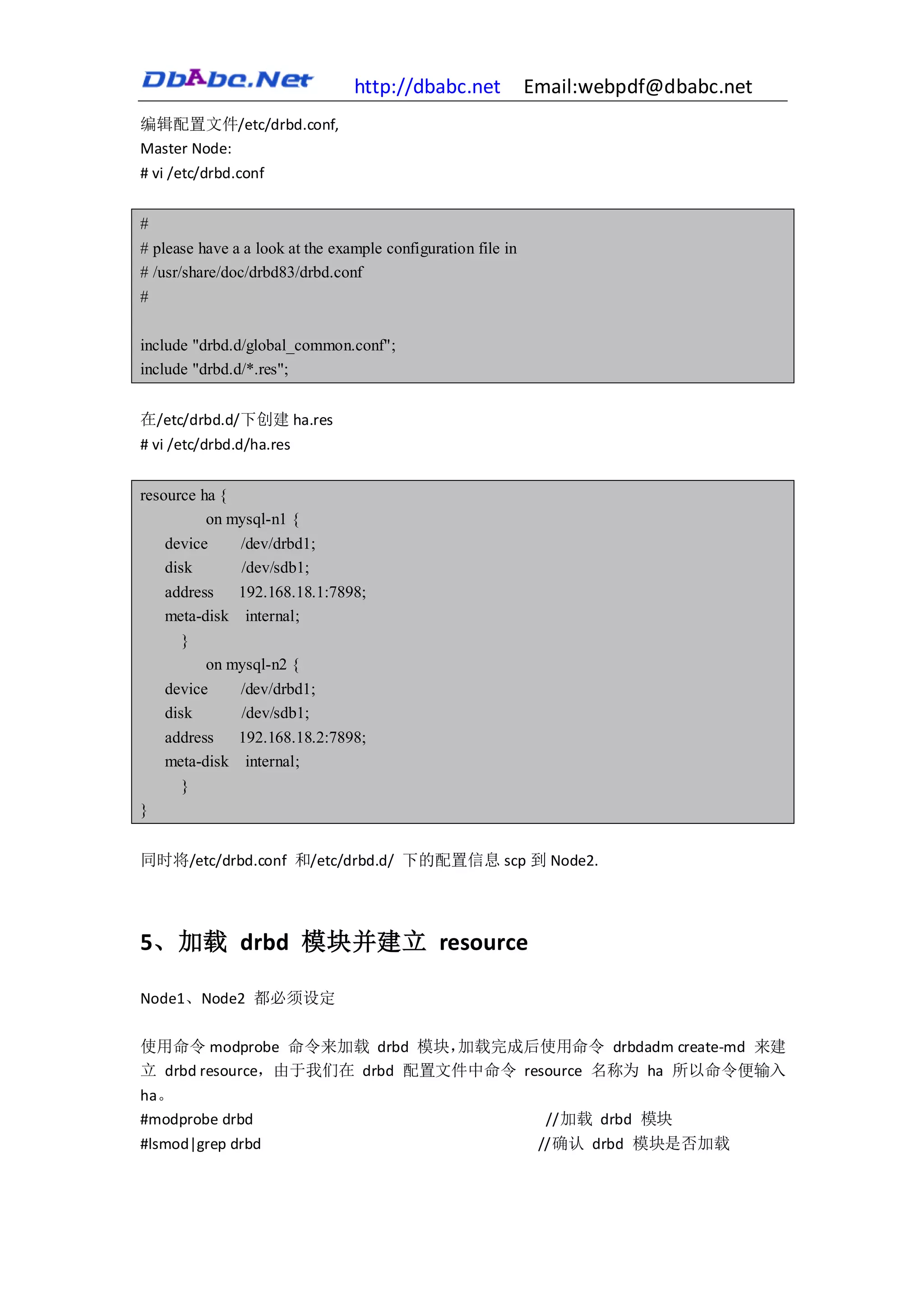 http://dbabc.net             Email:webpdf@dbabc.net
编辑配置文件/etc/drbd.conf,
Master Node:
# vi /etc/drbd.conf


#
# please have a a look at the example configuration file in
# /usr/share/doc/drbd83/drbd.conf
#

include "drbd.d/global_common.conf";
include "drbd.d/*.res";


在/etc/drbd.d/下创建 ha.res
# vi /etc/drbd.d/ha.res


resource ha {
          on mysql-n1 {
    device    /dev/drbd1;
    disk      /dev/sdb1;
    address   192.168.18.1:7898;
    meta-disk internal;
      }
          on mysql-n2 {
    device      /dev/drbd1;
    disk        /dev/sdb1;
    address     192.168.18.2:7898;
    meta-disk    internal;
       }
}


同时将/etc/drbd.conf 和/etc/drbd.d/ 下的配置信息 scp 到 Node2.




5、加载 drbd 模块并建立 resource

Node1、Node2 都必须设定

使用命令 modprobe 命令来加载 drbd 模块，  加载完成后使用命令 drbdadm create-md 来建
立 drbd resource，由于我们在 drbd 配置文件中命令 resource 名称为 ha 所以命令便输入
ha。
#modprobe drbd                                                  //加载 drbd 模块
#lsmod|grep drbd                                               //确认 drbd 模块是否加载
 