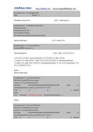 http://dbabc.net    Email:webpdf@dbabc.net
[root@mysql-n1 ~]# lsmod|grep drbd
drbd                    298760 0


#drbdadm create-md ha                                 //建立 drbd resource


[root@mysql-n1 ~]# drbdadm create-md ha
Writing meta data...
initializing activity log
NOT initialized bitmap
New drbd meta data block successfully created.


#service drbd start                                //启动 drbd 服务


[root@mysql-n1 ~]# service drbd start
Starting DRBD resources: [ ].


#chkconfig drbd on                                   //设定 drbd 开机时自动启动

启动完成后可以使用 service drbd status 命令来查看目前 drbd 的状态，
当 node1 启动 drbd 服务而 node2 尚未启动时会发现状态为 Secondary/Unknown，
当 node2 启动 drbd 服务后则状态为 Secondary/Secondary， ds 状态为 Inconsistent 表示
                                            而
两台主机数据尚未同步。

Node1
#service drbd status


[root@mysql-n1 ~]# service drbd status
drbd driver loaded OK; device status:
version: 8.3.12 (api:88/proto:86-96)
GIT-hash:             e2a8ef4656be026bbae540305fcb998a5991090f       build            by
mockbuild@builder10.centos.org, 2012-01-28 13:52:25
m:res cs               ro                     ds                             p   mounted
fstype
1:ha    Connected Secondary/Secondary Inconsistent/Inconsistent C


Node2


[root@mysql-n2 ~]# service drbd status
drbd driver loaded OK; device status:
version: 8.3.12 (api:88/proto:86-96)
GIT-hash:             e2a8ef4656be026bbae540305fcb998a5991090f       build            by
mockbuild@builder10.centos.org, 2012-01-28 13:52:25
m:res cs               ro                     ds                             p   mounted
 