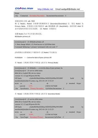 http://dbabc.net            Email:webpdf@dbabc.net
fstype
1:ha   Connected    Secondary/Secondary      Inconsistent/Inconsistent C


初始化两台主机 sdb 数据
确 定 Node1、Node2 主机都可检测到对方 (Secondary/Secondary) 后，设定 Node1 为
Primary Node，并使两台主机开始同步 sdb 硬盘数据 (即 /dev/drbd1)，此时查看 drbd 状
态可发现同步的百分比及进度。 (仅 Node1 主机执行)

设置 Node1 为主节点并进行格式化：
#drbdadm primary all


[root@mysql-n1 ~]# drbdadm primary all
1: State change failed: (-2) Need access to UpToDate data
Command 'drbdsetup 1 primary' terminated with exit code 17


//如果执行出错请执行下面的命令 (仅 Node1 节点执行)

# drbdadm    -- -- overwrite-data-of-peer primary All

在 Node1 主机执行看到下列状态 (此台为 Primary Node)


[root@mysql-n1 ~]# drbdadm -- --overwrite-data-of-peer primary ha
[root@mysql-n1 ~]# service drbd status
drbd driver loaded OK; device status:
version: 8.3.12 (api:88/proto:86-96)
GIT-hash:             e2a8ef4656be026bbae540305fcb998a5991090f              build          by
mockbuild@builder10.centos.org, 2012-01-28 13:52:25
m:res cs            ro                    ds                            p mounted fstype
...   sync'ed:   2.3%                   (16016/16376)M
1:ha   SyncSource Primary/Secondary UpToDate/Inconsistent C


在 Node2 主机执行看到下列状态 (此台为 Secondary Node)


[root@mysql-n2 ~]# service drbd status
drbd driver loaded OK; device status:
version: 8.3.12 (api:88/proto:86-96)
GIT-hash:             e2a8ef4656be026bbae540305fcb998a5991090f              build          by
mockbuild@builder10.centos.org, 2012-01-28 13:52:25
m:res cs               ro                  ds                           p mounted fstype
...    sync'ed:      16.0%               (13768/16376)M
1:ha   SyncTarget    Secondary/Primary     Inconsistent/UpToDate    C
 