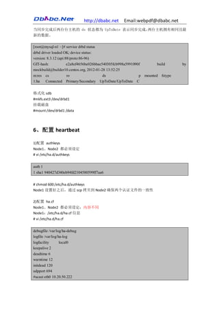 http://dbabc.net   Email:webpdf@dbabc.net
当同步完成后两台台主机的 ds 状态都为 UpToDate 表示同步完成，两台主机拥有相同且最
新的数据。

[root@mysql-n1 ~]# service drbd status
drbd driver loaded OK; device status:
version: 8.3.12 (api:88/proto:86-96)
GIT-hash:             e2a8ef4656be026bbae540305fcb998a5991090f        build     by
mockbuild@builder10.centos.org, 2012-01-28 13:52:25
m:res cs              ro                  ds                 p mounted fstype
1:ha    Connected Primary/Secondary UpToDate/UpToDate C


格式化 sdb
#mkfs.ext3 /dev/drbd1
挂载磁盘
#mount /dev/drbd1 /data




6、配置 heartbeat

1)配置 authkeys
Node1、Node2 都必须设定
# vi /etc/ha.d/authkeys


auth 1
1 sha1 940427d340eb94fd2104580599ff7aa6


# chmod 600 /etc/ha.d/authkeys
Node1 设置好之后，通过 scp 拷贝到 Node2 确保两个认证文件的一致性

2)配置 ha.cf
Node1、Node2 都必须设定，内容不同
Node1：/etc/ha.d/ha.cf 信息
# vi /etc/ha.d/ha.cf


debugfile /var/log/ha-debug
logfile /var/log/ha-log
logfacility       local0
keepalive 2
deadtime 6
warntime 12
initdead 120
udpport 694
#ucast eth0 10.20.50.222
 
