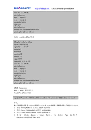 http://dbabc.net      Email:webpdf@dbabc.net
ucast eth1 192.168.18.2
auto_failback on
node      mysql-n1
node     mysql-n2
ping 10.20.50.254
hopfudge 1
auto_failback on
respawn root /usr/lib64/heartbeat/ipfail
apiauth ipfail gid=root uid=root


Node2 ：/etc/ha.d/ha.cf 信息


debugfile /var/log/ha-debug
logfile /var/log/ha-log
logfacility       local0
keepalive 2
deadtime 6
warntime 12
initdead 120
udpport 694
#ucast eth0 10.20.50.222
ucast eth1 192.168.18.2
auto_failback on
node      mysql-n1
node      mysql-n2
ping 10.20.50.254
hopfudge 1
auto_failback on
respawn root /usr/lib64/heartbeat/ipfail
apiauth ipfail gid=root uid=root


3)配置 haresources
Node1、Node2 都必须设定
# vi /etc/ha.d/haresources


Mysql-n1 IPaddr::10.4.5.100/16/eth0:0 drbddisk::ha Filesystem::/dev/drbd1::/data::ext3 mysql


其中：
第一个字段是主机名， uname -a 得到的（Node1 和 Node2 的配置文件相同，
          是                                   都是主节点的 hostname）
1. 指定 Primary Node 的 主机名 此例为 mysql-n1
2. 指定 Cluster IP Address(VIP) 此例为 10.20.50.250
3. 指定 Cluster Resource Name 此例为 drbddisk::ha
4. 指 定         Cluster Device 、 Mount           Point 、 File      System     Type    此 例 为
   Filesystem::/dev/drbd1::/data::ext3
 