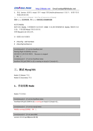 http://dbabc.net         Email:webpdf@dbabc.net
5. 指定 Service 此例为 mysql 其中 mysql 要在/etc/ha.d/resource.d 目录下，如果不存在
   则通过软连实现
ln -s /etc/init.d/mysql /etc/ha.d/resource.d/mysql
目前 Mysql 还没有安装，等 Mysql 安装完成之后创建软连接


4)安装 MySQL
编译安装 MySQL 只将数据库目录存放在 DRBD 目录,我们要镜像的是 MySQL 数据库目录
注意：不要设置 Mysql 开机自动启动
参照 Mysql5.5.16 安装文档。

5）设置自动启动服务

#   chkconfig -- add heartbeat
#   chkconfig heartbeat on


[root@mysql-n1 ~]# service heartbeat start
Starting High-Availability services:
2012/03/15_09:55:03 INFO: Resource is stopped
[ OK ]
[root@mysql-n1 ~]# service heartbeat status
heartbeat OK [pid 20865 et al] is running on mysql-n1 [mysql-n1]...




三、测试 Mysql HA

Node1 是 Master 节点
Node2 是 Secondary 节点




1、手动切换 Node


Node1 节点状态:


[root@mysql-n1 ~]# service heartbeat status
heartbeat OK [pid 21649 et al] is running on mysql-n1 [mysql-n1]...


[root@mysql-n1 ~]# service mysql status
MySQL running (22399)[ OK ]


[root@mysql-n1 ~]# cat /proc/drbd
version: 8.3.12 (api:88/proto:86-96)
 