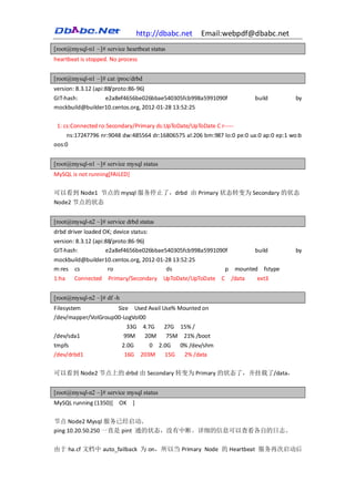 http://dbabc.net    Email:webpdf@dbabc.net
[root@mysql-n1 ~]# service heartbeat status
heartbeat is stopped. No process


[root@mysql-n1 ~]# cat /proc/drbd
version: 8.3.12 (api:88/proto:86-96)
GIT-hash:        e2a8ef4656be026bbae540305fcb998a5991090f                build         by
mockbuild@builder10.centos.org, 2012-01-28 13:52:25

 1: cs:Connected ro:Secondary/Primary ds:UpToDate/UpToDate C r-----
     ns:17247796 nr:9048 dw:485564 dr:16806575 al:206 bm:987 lo:0 pe:0 ua:0 ap:0 ep:1 wo:b
oos:0


[root@mysql-n1 ~]# service mysql status
MySQL is not running[FAILED]

可以看到 Node1 节点的 mysql 服务停止了，drbd 由 Primary 状态转变为 Secondary 的状态
Node2 节点的状态


[root@mysql-n2 ~]# service drbd status
drbd driver loaded OK; device status:
version: 8.3.12 (api:88/proto:86-96)
GIT-hash:            e2a8ef4656be026bbae540305fcb998a5991090f            build         by
mockbuild@builder10.centos.org, 2012-01-28 13:52:25
m:res cs          ro                    ds          p mounted fstype
1:ha Connected Primary/Secondary UpToDate/UpToDate C /data   ext3


[root@mysql-n2 ~]# df -h
Filesystem           Size Used Avail Use% Mounted on
/dev/mapper/VolGroup00-LogVol00
                        33G 4.7G      27G 15% /
/dev/sda1              99M     20M     75M 21% /boot
tmpfs                      2.0G       0 2.0G  0% /dev/shm
/dev/drbd1                  16G    203M   15G  2% /data

可以看到 Node2 节点上的 drbd 由 Secondary 转变为 Primary 的状态了，并挂载了/data，


[root@mysql-n2 ~]# service mysql status
MySQL running (1350)[ OK ]

节点 Node2 Mysql 服务已经启动。
ping 10.20.50.250 一直是 pint 通的状态，没有中断。详细的信息可以查看各自的日志。

由于 ha.cf 文档中 auto_failback 为 on，所以当 Primary Node 的 Heartbeat 服务再次启动后
 