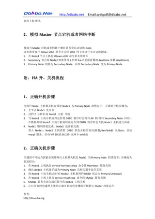 http://dbabc.net    Email:webpdf@dbabc.net
会将主权抢回。




2、模拟 Master 节点宕机或者网络中断


模拟当 Master 宕机或者网路中断时是否会自动切换 Node
这里通过执行 ifdown eth0 命令去关闭 eth0 网卡来进行节点切换测试。
1. 在 Node1 节点上执行 ifdown eth0 命令来关闭网卡
2. Secondary 节点即 Node2 需要等待 6 秒即 ha.cf 里面设置的 deadtime 参数 deadtime 6
3. Primary Node 切换为 Secondary Node，而原 Secondary Node 变为 Primary Node.




附：HA 开、关机流程



1、正确开机步骤

当两台 Node 主机都关机而预设 Node1 为 Primary Node 的情况下，正确的开机步骤为：
1. 主节点 Node1 先开机
2. 过约 2 分钟后再 Node2 主机 开机
3. 当 Node1 主机开机流程运作到 DRBD 程序时会等待 60 秒(等待 Secondary Node 回应)，
   在数秒期间 Node2 主机开机流程也运作到 DRBD 程序时会去找 Node1 主机进行沟通
4. Node1 顺利开机完成，Node2 也开机完成
   登入 Node1、Node2 主机查看 DRBD 状态及相关资讯(挂载/dev/drbd1 至/data、启动
   mysql 服务、启动 VIP 10.20.50.250 及网卡 eth0:0)




2、正确关机步骤

当遇到不可抗力因素必须要两台主机都关机且 Node1 为 Primary Node 的情况下，正确的关
机流程为：
1. 在 Node1 主机执行 service heartbeat stop 命令将 Heartbeat 服务关闭
2. 确认 Node2 主机接手成为 Primary Node 且相关服务运作正常
3. 将 Node1 主机关机(此时在 Node2 主机看到的 DRBD 状态为 Primary/Unknown)
4. 在 Node2 主机上执行 service mysql stop 命令将 MySQL 服务关闭
5. MySQL 服务关闭完成后即可将 Node2 主机关机
6. 之后开机时再遵照上述的正确开机流程步骤即可顺利让 Cluster 再度运作

参考:
http://linux-ha.org
 