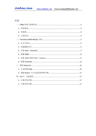 http://dbabc.net                  Email:webpdf@dbabc.net




目录
一、DRBD 原理与架构信息 ............................................................................................. 3

   1、原理简述................................................................................................................. 3

   2、架构图 .................................................................................................................... 4

   3、主机信息：............................................................................................................. 4

二、Heartbeat+DRBD+MySQL 安装 .................................................................................. 5

   1、定义主机名............................................................................................................. 5

   2、创建磁盘分区 ......................................................................................................... 5

   3、安装 drbd、heartbeat............................................................................................. 7

   4、配置 DRBD .............................................................................................................. 8

   5、加载 drbd 模块并建立 resource .......................................................................... 9

   6、配置 heartbeat ...................................................................................................... 12

三、测试 Mysql HA ........................................................................................................ 14

   1、手动切换 Node ..................................................................................................... 14

   2、模拟 Master 节点宕机或者网络中断 .................................................................. 17

附：HA 开、关机流程 ................................................................................................... 17

   1、正确开机步骤 ....................................................................................................... 17

   2、正确关机步骤 ....................................................................................................... 17
 