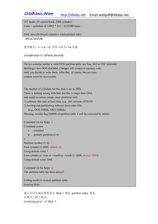 http://dbabc.net         Email:webpdf@dbabc.net
255 heads, 63 sectors/track, 2088 cylinders
Units = cylinders of 16065 * 512 = 8225280 bytes

Disk /dev/sdb doesn't contain a valid partition table
 #fdisk /dev/sdb

依次输入：n --> p -->1 回车-->回车-->w 完成

[root@mysql-n1 ~]# fdisk /dev/sdb


Device contains neither a valid DOS partition table, nor Sun, SGI or OSF disklabel
Building a new DOS disklabel. Changes will remain in memory only,
until you decide to write them. After that, of course, the previous
content won't be recoverable.



The number of cylinders for this disk is set to 2088.
There is nothing wrong with that, but this is larger than 1024,
and could in certain setups cause problems with:
1) software that runs at boot time (e.g., old versions of LILO)
2) booting and partitioning software from other OSs
   (e.g., DOS FDISK, OS/2 FDISK)
Warning: invalid flag 0x0000 of partition table 4 will be corrected by w(rite)

Command (m for help): n
Command action
  e   extended
  p primary partition (1-4)
p
Partition number (1-4): 1
First cylinder (1-2088, default 1):
Using default value 1
Last cylinder or +size or +sizeM or +sizeK (1-2088, default 2088):
Using default value 2088

Command (m for help): w
The partition table has been altered!

Calling ioctl() to re-read partition table.
Syncing disks.


建立分区完成后使用命令 fdisk -l 确定 partition talbe 状态
在两台主机上执行：
[root@mysql-n1 ~]# fdisk -l
 