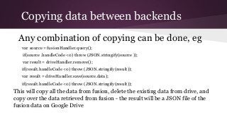 Copying data between backends
Any combination of copying can be done, eg
var source = fusionHandler.query();
if(source .handleCode <0) throw (JSON.stringify(source ));
var result = driveHandler.remove();
if(result.handleCode <0) throw (JSON.stringify(result));
var result = driveHandler.save(source.data);
if(result.handleCode <0) throw (JSON.stringify(result));
This will copy all the data from fusion, delete the existing data from drive, and
copy over the data retrieved from fusion - the result will be a JSON file of the
fusion data on Google Drive
 