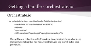 Getting a handle - orchestrate.io
Orchestrate.io
var orchestrateHandler = new cDataHandler.DataHandler (‘carriers’,
cDataHandler.dhConstants.DB.ORCHESTRATE,
undefined,
'myorchestrate',
JSON.parse(UserProperties.getProperty("orchestrateKeys")));
This will use a collection called ‘carriers’ in orchestrate.io as a back end.
The user executing this has his orchestrate API key stored in his user
properties.
 
