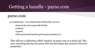 Getting a handle - parse.com
parse.com
var parseHandler = new cDataHandler.DataHandler (‘carriers’,
cDataHandler.dhConstants.DB.PARSE,
undefined,
'myparse',
JSON.parse(UserProperties.getProperty("parseKeys")));
This will use a collection called ‘carriers’ in parse.com as a back end. The
user executing this has his parse API and developer key stored in his user
properties.
 