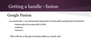 Getting a handle - fusion
Google Fusion
var parseHandler = new cDataHandler.DataHandler
(‘tlc5z6Lek8K7vxxpXNUsOjX3qTbIsdXx9Fo’,
cDataHandler.dhConstants.DB.FUSION,
undefined,
'myfusion’);
This will use a the given fusion table as a back end.
 
