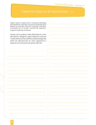Derechos Básicos de Aprendizaje • V.1
26
Najera F, Solano V, López D. (2011). Impactos Ambientales
de la Mineria en Colombia. Impactos Ambientales de la
Mineria en Colombia. Rioacha, La Guajira, Colombia:
Universidad de La Guajira, Facultad de Ingenieria,
Programa Ingeniería ambiental.
Analiza cómo pudieron verse afectados los ciclos
del carbono, nitrógeno y agua; explica la causa de
muerte de las truchas; plantea y resuelve preguntas
sobre las afectaciones en otros organismos y
propone acciones para recuperar este sitio.
Ciencias Naturales • Grado 7º
CienciasNaturales DBA_Final.indd 26 12/10/16 3:16 p.m.
 