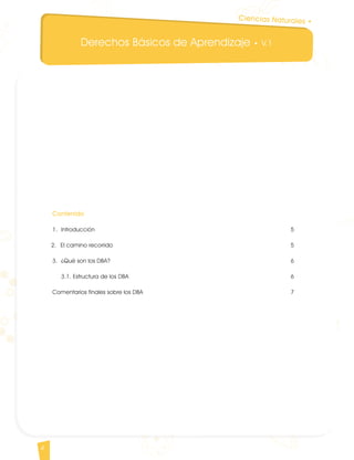 Derechos Básicos de Aprendizaje • V.1
4
Ciencias Naturales •
Contenido
1. 	Introducción										 5
2. 	El camino recorrido									 5
3. 	¿Qué son los DBA?									 6
	3.1. Estructura de los DBA								 6
Comentarios finales sobre los DBA								 7
CienciasNaturales DBA_Final.indd 4 12/10/16 3:15 p.m.
 