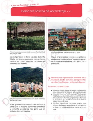 12
1
1
1
0
9
8
7
5
4
3
2
1
0
3
3
0
3
0
0
270
2
4
0
210
180
150
1
2
0
90
6
0
3
0 N
O
S
E
1
0
9
8
7
6
5
4
3
2
3
0
0
270
2
4
0
210
180
150
1
2
0
90
6
0
O
S
E
12
1
1
1
0
9
8
7
6
5
4
3
2
1
0
3
3
0
3
0
0
270
2
4
0
210
180
150
1
2
0
90
6
0
3
0 N
O
S
E
12
6
5
4
3
2
1
0
3
0
210
180
150
1
2
0
90
6
0
3
0 N
S
E
Derechos Básicos de Aprendizaje • V.1
15
Los indígenas de la Sierra Nevada de Santa
Marta, construyen sus casas con un techo
cónico de paja y paredes circulares de
bahareque o madera.
En las grandes ciudades, las casas están muy
juntas y, en su mayoría, construidas en ladrillos
y cemento, y cada vez más gente vive en
edificios de muchos pisos.
Foto tomada de www.selectaenlinea.com (Revista Virtual)
en: goo.gl/T4DYaE
Foto tomada de www.elespectador.com (Diario Nacional)
en: goo.gl/IDqxKd
Casas improvisadas hechas con plástico,
pedazos de madera y latas, que se convierten
en el lugar de vivienda de otro sector de la
población.
Fotografía tomada por Toro Vásquez, J. 2015
7.
Reconoce la organización territorial en su
municipio, desde: comunas, corregimientos,
veredas, localidades y territorios indígenas.
Evidencias de aprendizaje
l	Identifica el croquis de su municipio y lo diferencia
entre los demás municipios del departamento.
l	Ubica las comunas, corregimientos, localidades
y/o territorios indígenas en los que está organizado
el territorio de su municipio, teniendo en cuenta
los puntos cardinales.
l	
Nombra topónimos (nombres propios que
adoptan los lugares geográficos) en su municipio
y diferencia su ubicación en el medio urbano o
rural.
Ciencias Sociales • Grado 2º
D
o
c
u
m
e
n
t
o
e
n
c
o
n
s
t
r
u
c
c
i
ó
n
 