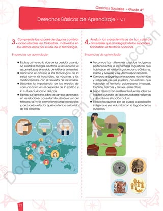 12
1
1
1
0
9
8
7
0
3
3
0
3
0
0
270
2
4
0
210
180
N
O
S
1
0
9
8
7
6
5
4
3
2
3
0
0
270
2
4
0
210
180
150
1
2
0
90
6
0
O
S
E
12
1
1
1
0
9
8
7
6
5
4
3
2
1
0
3
3
0
3
0
0
270
2
4
0
210
180
150
1
2
0
90
6
0
3
0 N
O
S
E
12
1
1
1
0
9
8
7
6
5
4
3
2
1
0
3
3
0
3
0
0
270
2
4
0
210
180
150
1
2
0
90
6
0
3
0 N
O
S
E
Derechos Básicos de Aprendizaje • V.1
22
4.
Analiza las características de las culturas
ancestrales que a la llegada de los españoles,
habitaban el territorio nacional.
Evidencias de aprendizaje
l	Reconoce los diferentes pueblos indígenas
pertenecientes a las familias lingüísticas que
habitaban el territorio colombiano (Chibcha,
Caribe y Arawak) y los ubica espacialmente.
l	Comparalasorganizacionessociales,económicas
y religiosas de los pueblos ancestrales que
habitaron el territorio colombiano (muiscas,
taironas, calimas y zenúes, entre otros).
l	Busca información en diferentes fuentes sobre los
legados culturales de las comunidades indígenas
y describe su situación actual.
l	Explica las razones por las cuales la población
indígena se vio reducida con la llegada de los
europeos.
Ciencias Sociales • Grado 4º
3.
Comprende las razones de algunos cambios
socioculturales en Colombia, motivados en
los últimos años por el uso de la tecnología.
Evidencias de aprendizaje
l	Explica cómo era la vida de los pueblos cuando
no existía la energía eléctrica, el acueducto, el
alcantarillado y el servicio de teléfono, entre otros.
l	Relaciona el acceso a las tecnologías de la
salud como los hospitales, las vacunas, y los
medicamentos, con el bienestar de las familias.
l	Describe la importancia de los medios de
comunicación en el desarrollo de la política y
la cultura ciudadana del país.
l	Expresa sus opiniones sobre los cambios generados
en las relaciones con su familia, desde el uso del
teléfono, la TV y el Internet entre otras tecnologías
y, deduce los efectos que han tenido en la vida
de las personas.
D
o
c
u
m
e
n
t
o
e
n
c
o
n
s
t
r
u
c
c
i
ó
n
 