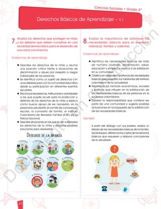 12
1
1
1
0
9
8
7
0
3
3
0
3
0
0
270
2
4
0
210
180
N
O
S
1
0
9
8
7
6
5
4
3
2
3
0
0
270
2
4
0
210
180
150
1
2
0
90
6
0
O
S
E
12
1
1
1
0
9
8
7
6
5
4
3
2
1
0
3
3
0
3
0
0
270
2
4
0
210
180
150
1
2
0
90
6
0
3
0 N
O
S
E
12
1
1
1
0
9
8
7
6
5
4
3
2
1
0
3
3
0
3
0
0
270
2
4
0
210
180
150
1
2
0
90
6
0
3
0 N
O
S
E
Derechos Básicos de Aprendizaje • V.1
24
7.
Analiza los derechos que protegen la niñez
y los deberes que deben cumplirse en una
sociedad democrática para el desarrollo de
una sana convivencia.
Evidencias de aprendizaje
l	Describe los derechos de la niñez y asume
una posición crítica frente a situaciones de
discriminación y abuso por irrespeto a rasgos
individuales de las personas.
l	Se identifica como un sujeto de derechos con
unos deberes para con la comunidad educativa
desde su participación en diferentes eventos
escolares.
l	Reconoce las personas, instituciones y autoridades
a las que puede acudir para la protección y
defensa de los derechos de la niñez y explica
cómo buscar apoyo de ser necesario, en la
personería estudiantil, el comité de convivencia
escolar, la comisaría de familia, el Instituto
Colombiano de Bienestar Familiar (ICBF) y/o la
Policía Nacional.
l	Describe situaciones en las que se ven vulnerados
los derechos de la niñez y propone posibles
soluciones para resolverlas.
8.
Evalúa la importancia de satisfacer las
necesidades básicas para el bienestar
individual, familiar y colectivo.
Evidencias de aprendizaje
l	Identifica las necesidades básicas de todo
ser humano (vivienda, alimentación, salud,
educación y empleo) y explica si se satisfacen
en su comunidad.
l	Clasifica en orden de importancia las necesidades
básicas que presentan los habitantes del territorio
colombiano en la actualidad.
l	Reconoce los factores económicos, sociales
y políticos que influyen en la satisfacción de
las necesidades básicas de las personas en la
sociedad colombiana.
l	Expresa la responsabilidad que conlleva ser
parte de una comunidad y sugiere posibles
actuaciones en la búsqueda de la satisfacción
de las necesidades básicas.
Ejemplo
	 A partir del diálogo con sus padres, realiza un
listado de las necesidades básicas de la familia,
las jerarquiza, diferencia los costos de los servicios
básicos que requieren y elabora conclusiones
de lo estudiado.
Ciencias Sociales • Grado 4º
D
o
c
u
m
e
n
t
o
e
n
c
o
n
s
t
r
u
c
c
i
ó
n
 