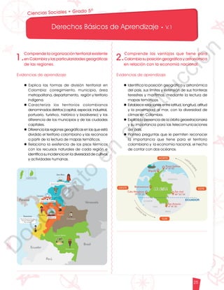 12
1
1
1
0
9
8
7
5
4
3
2
1
0
3
3
0
3
0
0
270
2
4
0
210
180
150
1
2
0
90
6
0
3
0 N
O
S
E
1
0
9
8
7
6
5
4
3
2
3
0
0
270
2
4
0
210
180
150
1
2
0
90
6
0
O
S
E
12
1
1
1
0
9
8
7
6
5
4
3
2
1
0
3
3
0
3
0
0
270
2
4
0
210
180
150
1
2
0
90
6
0
3
0 N
O
S
E
12
6
5
4
3
2
1
0
3
0
210
180
150
1
2
0
90
6
0
3
0 N
S
E
Derechos Básicos de Aprendizaje • V.1
25
1.
Comprende la organización territorial existente
en Colombia y las particularidades geográficas
de las regiones.
Evidencias de aprendizaje
l		
Explica las formas de división territorial en
Colombia: corregimiento, municipio, área
metropolitana, departamento, región y territorio
indígena.
l	
Caracteriza los territorios colombianos
denominados distritos (capital, especial, industrial,
portuario, turístico, histórico y biodiverso) y los
diferencia de los municipios y de las ciudades
capitales.
l	Diferencia las regiones geográficas en las que está
dividido el territorio colombiano y las reconoce
a partir de la lectura de mapas temáticos.
l	Relaciona la existencia de los pisos térmicos
con los recursos naturales de cada región e
identifica su incidencia en la diversidad de cultivos
y actividades humanas.
2.
Comprende las ventajas que tiene para
Colombiasuposicióngeográficayastronómica
en relación con la economía nacional.
Evidencias de aprendizaje
l	Identifica la posición geográfica y astronómica
del país, sus límites y extensión de sus fronteras
terrestres y marítimas, mediante la lectura de
mapas temáticos.
l	Establece relaciones entre latitud, longitud, altitud
y la proximidad al mar, con la diversidad de
climas en Colombia.
l	Explica la presencia de la órbita geoestacionaria
y su importancia para las telecomunicaciones
del país.
l	Plantea preguntas que le permiten reconocer
la importancia que tiene para el territorio
colombiano y la economía nacional, el hecho
de contar con dos océanos.
Ciencias Sociales • Grado 5º
D
o
c
u
m
e
n
t
o
e
n
c
o
n
s
t
r
u
c
c
i
ó
n
 