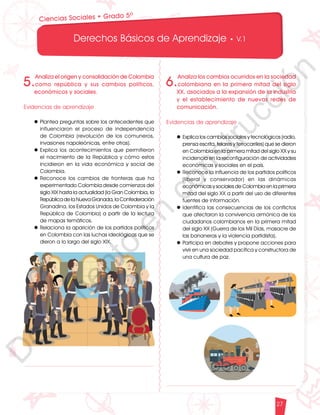 12
1
1
1
0
9
8
7
5
4
3
2
1
0
3
3
0
3
0
0
270
2
4
0
210
180
150
1
2
0
90
6
0
3
0 N
O
S
E
1
0
9
8
7
6
5
4
3
2
3
0
0
270
2
4
0
210
180
150
1
2
0
90
6
0
O
S
E
12
1
1
1
0
9
8
7
6
5
4
3
2
1
0
3
3
0
3
0
0
270
2
4
0
210
180
150
1
2
0
90
6
0
3
0 N
O
S
E
12
6
5
4
3
2
1
0
3
0
210
180
150
1
2
0
90
6
0
3
0 N
S
E
Derechos Básicos de Aprendizaje • V.1
27
Ciencias Sociales • Grado 5º
5.
Analiza el origen y consolidación de Colombia
como república y sus cambios políticos,
económicos y sociales.
Evidencias de aprendizaje
l	Plantea preguntas sobre los antecedentes que
influenciaron el proceso de independencia
de Colombia (revolución de los comuneros,
invasiones napoleónicas, entre otras).
l	Explica los acontecimientos que permitieron
el nacimiento de la República y cómo estos
incidieron en la vida económica y social de
Colombia.
l	Reconoce los cambios de fronteras que ha
experimentado Colombia desde comienzos del
siglo XIX hasta la actualidad (la Gran Colombia, la
República de la Nueva Granada, la Confederación
Granadina, los Estados Unidos de Colombia y la
República de Colombia) a partir de la lectura
de mapas temáticos.
l	Relaciona la aparición de los partidos políticos
en Colombia con las luchas ideológicas que se
dieron a lo largo del siglo XIX.
6.
Analiza los cambios ocurridos en la sociedad
colombiana en la primera mitad del siglo
XX, asociados a la expansión de la industria
y el establecimiento de nuevas redes de
comunicación.
Evidencias de aprendizaje
l	Explica los cambios sociales y tecnológicos (radio,
prensa escrita, telares y ferrocarriles) que se dieron
en Colombia en la primera mitad del siglo XX y su
incidencia en la reconfiguración de actividades
económicas y sociales en el país.
l	Reconoce la influencia de los partidos políticos
(liberal y conservador) en las dinámicas
económicas y sociales de Colombia en la primera
mitad del siglo XX a partir del uso de diferentes
fuentes de información.
l	Identifica las consecuencias de los conflictos
que afectaron la convivencia armónica de los
ciudadanos colombianos en la primera mitad
del siglo XX (Guerra de los Mil Días, masacre de
las bananeras y la violencia partidista).
l	Participa en debates y propone acciones para
vivir en una sociedad pacífica y constructora de
una cultura de paz.
D
o
c
u
m
e
n
t
o
e
n
c
o
n
s
t
r
u
c
c
i
ó
n
 