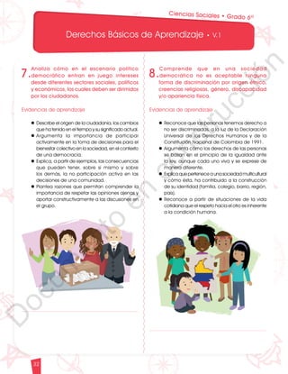 12
1
1
1
0
9
8
7
0
3
3
0
3
0
0
270
2
4
0
210
180
N
O
S
1
0
9
8
7
6
5
4
3
2
3
0
0
270
2
4
0
210
180
150
1
2
0
90
6
0
O
S
E
12
1
1
1
0
9
8
7
6
5
4
3
2
1
0
3
3
0
3
0
0
270
2
4
0
210
180
150
1
2
0
90
6
0
3
0 N
O
S
E
12
1
1
1
0
9
8
7
6
5
4
3
2
1
0
3
3
0
3
0
0
270
2
4
0
210
180
150
1
2
0
90
6
0
3
0 N
O
S
E
Derechos Básicos de Aprendizaje • V.1
32
Ciencias Sociales • Grado 6º
8.
Comprende que en una sociedad
democrática no es aceptable ninguna
forma de discriminación por origen étnico,
creencias religiosas, género, discapacidad
y/o apariencia física.
Evidencias de aprendizaje
l Reconoce que las personas tenemos derecho a
no ser discriminadas, a la luz de la Declaración
Universal de los Derechos Humanos y de la
Constitución Nacional de Colombia de 1991.
l Argumenta cómo los derechos de las personas
se basan en el principio de la igualdad ante
la ley, aunque cada uno viva y se exprese de
manera diferente.
l Explica que pertenece a una sociedad multicultural
y cómo ésta, ha contribuido a la construcción
de su identidad (familia, colegio, barrio, región,
país).
l Reconoce a partir de situaciones de la vida
cotidiana que el respeto hacia el otro es inherente
a la condición humana.
7.
Analiza cómo en el escenario político
democrático entran en juego intereses
desde diferentes sectores sociales, políticos
y económicos, los cuales deben ser dirimidos
por los ciudadanos.
Evidencias de aprendizaje
l Describe el origen de la ciudadanía, los cambios
que ha tenido en el tiempo y su significado actual.
l	
Argumenta la importancia de participar
activamente en la toma de decisiones para el
bienestar colectivo en la sociedad, en el contexto
de una democracia.
l Explica, a partir de ejemplos, las consecuencias
que pueden tener, sobre sí mismo y sobre
los demás, la no participación activa en las
decisiones de una comunidad.
l Plantea razones que permitan comprender la
importancia de respetar las opiniones ajenas y
aportar constructivamente a las discusiones en
el grupo.
D
o
c
u
m
e
n
t
o
e
n
c
o
n
s
t
r
u
c
c
i
ó
n
 