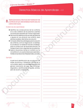12
1
1
1
0
9
8
7
5
4
3
2
1
0
3
3
0
3
0
0
270
2
4
0
210
180
150
1
2
0
90
6
0
3
0 N
O
S
E
1
0
9
8
7
6
5
4
3
2
3
0
0
270
2
4
0
210
180
150
1
2
0
90
6
0
O
S
E
12
1
1
1
0
9
8
7
6
5
4
3
2
1
0
3
3
0
3
0
0
270
2
4
0
210
180
150
1
2
0
90
6
0
3
0 N
O
S
E
12
6
5
4
3
2
1
0
3
0
210
180
150
1
2
0
90
6
0
3
0 N
S
E
Derechos Básicos de Aprendizaje • V.1
37
Ciencias Sociales • Grado 7º
8.
Aplica procesos y técnicas de mediación de
conflictos en pro del establecimiento de una
cultura de la paz.
Evidencias de aprendizaje
l	Identifica las consecuencias de los conflictos
en la vida cotidiana de las personas y plantea
acciones para resolverlos de manera negociada.
l	Reconoce los distintos puntos de vista de personas
o grupos en una situación de conflicto, para
plantear posibles alternativas de solución.
l	Compara diferentes estrategias para la solución
de conflictos, como la negociación, el arbitraje,
la conciliación, la mediación escolar y el diálogo,
para la construcción de escenarios de paz y el
fortalecimiento de la dignidad de las personas.
l	Explica situaciones donde el conflicto se ha
convertido en una oportunidad para aprender y
fortalecer las relaciones interpersonales y sociales.
Ejemplo
	 A partir de la identificación de una situación de
índole económica, ambiental o social de su
comunidad, diseña una estrategia que permita
generar escenarios de paz, que contenga:
diagnóstico, identificación de causas, actores,
plan de acción y evaluación.
D
o
c
u
m
e
n
t
o
e
n
c
o
n
s
t
r
u
c
c
i
ó
n
 