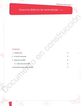 12
1
1
1
0
9
8
7
0
3
3
0
3
0
0
270
2
4
0
210
180
N
O
S
1
0
9
8
7
6
5
4
3
2
3
0
0
270
2
4
0
210
180
150
1
2
0
90
6
0
O
S
E
12
1
1
1
0
9
8
7
6
5
4
3
2
1
0
3
3
0
3
0
0
270
2
4
0
210
180
150
1
2
0
90
6
0
3
0 N
O
S
E
12
1
1
1
0
9
8
7
6
5
4
3
2
1
0
3
3
0
3
0
0
270
2
4
0
210
180
150
1
2
0
90
6
0
3
0 N
O
S
E
Derechos Básicos de Aprendizaje • V.1
4
Ciencias Sociales •
Contenido
1. 	
Introducción 5
2. 	
El camino recorrido 5
3. 	
¿Qué son los DBA? 6
	
3.1. Estructura de los DBA 6
Comentarios finales sobre los DBA 7
D
o
c
u
m
e
n
t
o
e
n
c
o
n
s
t
r
u
c
c
i
ó
n
 