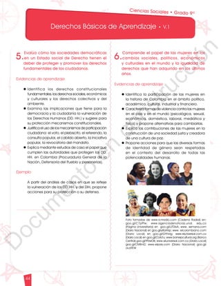 12
1
1
1
0
9
8
7
0
3
3
0
3
0
0
270
2
4
0
210
180
N
O
S
1
0
9
8
7
6
5
4
3
2
3
0
0
270
2
4
0
210
180
150
1
2
0
90
6
0
O
S
E
12
1
1
1
0
9
8
7
6
5
4
3
2
1
0
3
3
0
3
0
0
270
2
4
0
210
180
150
1
2
0
90
6
0
3
0 N
O
S
E
12
1
1
1
0
9
8
7
6
5
4
3
2
1
0
3
3
0
3
0
0
270
2
4
0
210
180
150
1
2
0
90
6
0
3
0 N
O
S
E
Derechos Básicos de Aprendizaje • V.1
44
5.
Evalúa cómo las sociedades democráticas
en un Estado social de Derecho tienen el
deber de proteger y promover los derechos
fundamentales de los ciudadanos.
Evidencias de aprendizaje
l	
Identifica los derechos constitucionales
fundamentales, los derechos sociales, económicos
y culturales y los derechos colectivos y del
ambiente.
l Examina las implicaciones que tiene para la
democracia y la ciudadanía la vulneración de
los Derechos Humanos (DD. HH.) y sugiere para
su protección mecanismos constitucionales.
l Justifica el uso de los mecanismos de participación
ciudadana: el voto, el plebiscito, el referendo, la
consulta popular, el cabildo abierto, la iniciativa
popular, la revocatoria del mandato.
l Explica mediante estudios de caso el papel que
cumplen las autoridades que protegen los DD.
HH. en Colombia (Procuraduría General de la
Nación, Defensoría del Pueblo y personerías).
Ejemplo
A partir del análisis de casos en que se refleje
la vulneración de los DD. HH. y del DIH, propone
acciones para su protección o su defensa.
6.
Comprende el papel de las mujeres en los
cambios sociales, políticos, económicos
y culturales en el mundo y la igualdad de
derechos que han adquirido en los últimos
años.
Evidencias de aprendizaje
l Identifica la participación de las mujeres en
la historia de Colombia en el ámbito político,
académico, cultural, industrial y financiero.
l Caracteriza formas de violencia contra las mujeres
en el país y en el mundo (psicológica, sexual,
económica, doméstica, laboral, mediática y
física) y propone alternativas para cambiarlas.
l Explica las contribuciones de las mujeres en la
construcción de una sociedad justa y creadora
de una cultura de paz.
l Propone acciones para que las diversas formas
de identidad de género sean respetadas
en el contexto del desarrollo de todas las
potencialidades humanas.
Foto tomadas de www.rcnradio.com (Cadena Radial) en:
goo.gl/C7pPfw; www.agenciadenoticias.unal. edu.co
(Página Universitaria) en goo.gl/IJTDbA; www. semana.com
(Diario Nacional) en goo.gl/y8UANp; www. elcolombiano.com
(Diario Local) en goo.gl/GYHvlg; www.eluniversal.com.co
(Diario Local) en goo.gl/CU4Lfu; www.banrepcultural.org (Banco
Central) goo.gl/YPzwOB; www.eluniversal.com.co (Diario Local)
goo.gl/CM8nt2; www.elpais.com (Diario Nacional) goo.gl/
oLa9EW
Ciencias Sociales • Grado 9º
D
o
c
u
m
e
n
t
o
e
n
c
o
n
s
t
r
u
c
c
i
ó
n
 