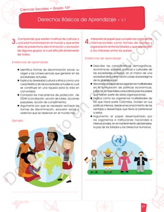 12
1
1
1
0
9
8
7
5
4
3
2
1
0
3
3
0
3
0
0
270
2
4
0
210
180
150
1
2
0
90
6
0
3
0 N
O
S
E
1
0
9
8
7
6
5
4
3
2
3
0
0
270
2
4
0
210
180
150
1
2
0
90
6
0
O
S
E
12
1
1
1
0
9
8
7
6
5
4
3
2
1
0
3
3
0
3
0
0
270
2
4
0
210
180
150
1
2
0
90
6
0
3
0 N
O
S
E
12
6
5
4
3
2
1
0
3
0
210
180
150
1
2
0
90
6
0
3
0 N
S
E
Derechos Básicos de Aprendizaje • V.1
47
Ciencias Sociales • Grado 10º
4.
Interpreta el papel que cumplen los organismos
internacionales como formas de alianza y
organización entre los Estados y que responden
a los intereses entre los países.
Evidencias de aprendizaje
l	
Describe las características demográficas,
económicas, sociales, políticas y culturales de
las sociedades actuales, en el marco de una
sociedad de la información y bajo el paradigma
de la globalización.
l	Reconoce el papel de los organismos multilaterales
en la formulación de políticas económicas,
jurídicas, ambientales y educativas para los países
que hacen parte de estas organizaciones.
l	Explica cómo los organismos multilaterales de
los que hace parte Colombia, inciden en sus
políticas internas, desde el reconocimiento de las
ventajas y desventajas que tiene el pertenecer
a estos.
l	
Argumenta el papel desempeñado por
los organismos e instituciones nacionales e
internacionales, en el mantenimiento del bienestar,
la paz de los Estados y los Derechos Humanos.
3.
Comprende que existen multitud de culturas y
una sola humanidad en el mundo y que entre
ellas se presenta la discriminación y exclusión
de algunos grupos, lo cual dificulta el bienestar
de todos.
Evidencias de aprendizaje
l	Identifica formas de discriminación social, su
origen y las consecuencias que generan en las
sociedades actuales.
l	Explica la diversidad cultural y étnica como una
característica de las sociedades actuales lo cual
se constituye en una riqueza para la vida en
comunidad.
l	Compara los mecanismos de protección de
DDHH (conciliación, acción de tutela, acciones
populares, acción de cumplimiento).
l	Argumenta por qué es necesario rechazar las
formas de discriminación, exclusión social o
violencia que se observan en el mundo hoy.
Ejemplo
D
o
c
u
m
e
n
t
o
e
n
c
o
n
s
t
r
u
c
c
i
ó
n
 