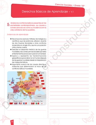 12
1
1
1
0
9
8
7
0
3
3
0
3
0
0
270
2
4
0
210
180
N
O
S
1
0
9
8
7
6
5
4
3
2
3
0
0
270
2
4
0
210
180
150
1
2
0
90
6
0
O
S
E
12
1
1
1
0
9
8
7
6
5
4
3
2
1
0
3
3
0
3
0
0
270
2
4
0
210
180
150
1
2
0
90
6
0
3
0 N
O
S
E
12
1
1
1
0
9
8
7
6
5
4
3
2
1
0
3
3
0
3
0
0
270
2
4
0
210
180
150
1
2
0
90
6
0
3
0 N
O
S
E
Derechos Básicos de Aprendizaje • V.1
48
5.
Analiza los conflictos bélicos presentes en las
sociedades contemporáneas, sus causas y
consecuencias así como su incidencia en la
vida cotidiana de los pueblos.
Evidencias de aprendizaje
l	Reconoce los avances militares, tecnológicos y
científicos que las potencias utilizaron durante
las dos Guerras Mundiales y otros conflictos
acaecidos en el siglo XX y asume una posición
crítica frente a estos.
l	Describe el desarrollo histórico de las guerras
mundiales y las consecuencias sociales que estos
enfrentamientos provocaron para la humanidad.
l	
Explica y representa las transformaciones
geopolíticas que se dieron en el mundo después
de las guerras mundiales desde la interpretación
de mapas temáticos.
l	Argumenta acerca de las causas directas e
indirectas que determinaron el inicio de los
conflictos bélicos mundiales.
Ciencias Sociales • Grado 10º
D
o
c
u
m
e
n
t
o
e
n
c
o
n
s
t
r
u
c
c
i
ó
n
 