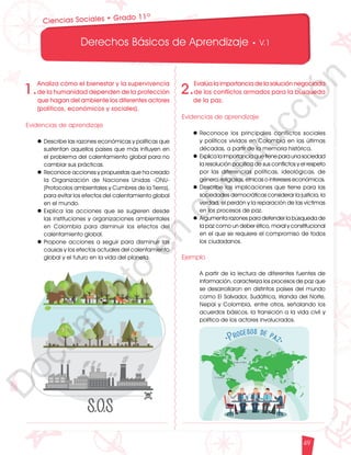 12
1
1
1
0
9
8
7
5
4
3
2
1
0
3
3
0
3
0
0
270
2
4
0
210
180
150
1
2
0
90
6
0
3
0 N
O
S
E
1
0
9
8
7
6
5
4
3
2
3
0
0
270
2
4
0
210
180
150
1
2
0
90
6
0
O
S
E
12
1
1
1
0
9
8
7
6
5
4
3
2
1
0
3
3
0
3
0
0
270
2
4
0
210
180
150
1
2
0
90
6
0
3
0 N
O
S
E
12
6
5
4
3
2
1
0
3
0
210
180
150
1
2
0
90
6
0
3
0 N
S
E
Derechos Básicos de Aprendizaje • V.1
49
Ciencias Sociales • Grado 11º
1.
Analiza cómo el bienestar y la supervivencia
de la humanidad dependen de la protección
que hagan del ambiente los diferentes actores
(políticos, económicos y sociales).
Evidencias de aprendizaje
l	Describe las razones económicas y políticas que
sustentan aquellos países que más influyen en
el problema del calentamiento global para no
cambiar sus prácticas.
l	Reconoce acciones y propuestas que ha creado
la Organización de Naciones Unidas -ONU-
(Protocolos ambientales y Cumbres de la Tierra),
para evitar los efectos del calentamiento global
en el mundo.
l	Explica las acciones que se sugieren desde
las instituciones y organizaciones ambientales
en Colombia para disminuir los efectos del
calentamiento global.
l	Propone acciones a seguir para disminuir las
causas y los efectos actuales del calentamiento
global y el futuro en la vida del planeta.
2.
Evalúa la importancia de la solución negociada
de los conflictos armados para la búsqueda
de la paz.
Evidencias de aprendizaje
l	Reconoce los principales conflictos sociales
y políticos vividos en Colombia en las últimas
décadas, a partir de la memoria histórica.
l	Explica la importancia que tiene para una sociedad
la resolución pacífica de sus conflictos y el respeto
por las diferencias políticas, ideológicas, de
género, religiosas, étnicas o intereses económicos.
l	Describe las implicaciones que tiene para las
sociedades democráticas considerar la justicia, la
verdad, el perdón y la reparación de las víctimas
en los procesos de paz.
l	Argumenta razones para defender la búsqueda de
la paz como un deber ético, moral y constitucional
en el que se requiere el compromiso de todos
los ciudadanos.
Ejemplo
	 A partir de la lectura de diferentes fuentes de
información, caracteriza los procesos de paz que
se desarrollaron en distintos países del mundo
como El Salvador, Sudáfrica, Irlanda del Norte,
Nepal y Colombia, entre otros, señalando los
acuerdos básicos, la transición a la vida civil y
política de los actores involucrados.
D
o
c
u
m
e
n
t
o
e
n
c
o
n
s
t
r
u
c
c
i
ó
n
 