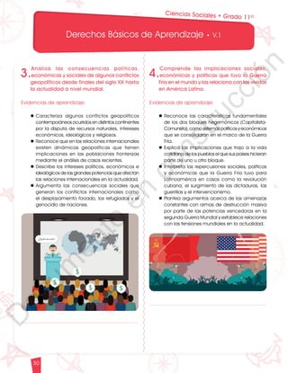 12
1
1
1
0
9
8
7
0
3
3
0
3
0
0
270
2
4
0
210
180
N
O
S
1
0
9
8
7
6
5
4
3
2
3
0
0
270
2
4
0
210
180
150
1
2
0
90
6
0
O
S
E
12
1
1
1
0
9
8
7
6
5
4
3
2
1
0
3
3
0
3
0
0
270
2
4
0
210
180
150
1
2
0
90
6
0
3
0 N
O
S
E
12
1
1
1
0
9
8
7
6
5
4
3
2
1
0
3
3
0
3
0
0
270
2
4
0
210
180
150
1
2
0
90
6
0
3
0 N
O
S
E
Derechos Básicos de Aprendizaje • V.1
50
4.
Comprende las implicaciones sociales,
económicas y políticas que tuvo la Guerra
Fría en el mundo y las relaciona con las vividas
en América Latina.
Evidencias de aprendizaje
l	Reconoce las características fundamentales
de los dos bloques hegemónicos (Capitalista-
Comunista), como sistemas políticos y económicos
que se consolidaron en el marco de la Guerra
Fría.
l	Explica las implicaciones que trajo a la vida
cotidiana de los pueblos el que sus países hicieran
parte de uno u otro bloque.
l	Interpreta las repercusiones sociales, políticas
y económicas que la Guerra Fría tuvo para
Latinoamérica en casos como la revolución
cubana, el surgimiento de las dictaduras, las
guerrillas y el intervencionismo.
l	Plantea argumentos acerca de las amenazas
constantes con armas de destrucción masiva
por parte de las potencias vencedoras en la
segunda Guerra Mundial y establece relaciones
con las tensiones mundiales en la actualidad.
3.
Analiza las consecuencias políticas,
económicas y sociales de algunos conflictos
geopolíticos desde finales del siglo XX hasta
la actualidad a nivel mundial.
Evidencias de aprendizaje
l	Caracteriza algunos conflictos geopolíticos
contemporáneos ocurridos en distintos continentes
por la disputa de recursos naturales, intereses
económicos, ideológicos y religiosos.
l	Reconoce que en las relaciones internacionales
existen dinámicas geopolíticas que tienen
implicaciones en las poblaciones fronterizas
mediante el análisis de casos recientes.
l	Describe los intereses políticos, económicos e
ideológicos de las grandes potencias que afectan
las relaciones internacionales en la actualidad.
l	Argumenta las consecuencias sociales que
generan los conflictos internacionales como
el desplazamiento forzado, los refugiados y el
genocidio de naciones.
Ciencias Sociales • Grado 11º
D
o
c
u
m
e
n
t
o
e
n
c
o
n
s
t
r
u
c
c
i
ó
n
 