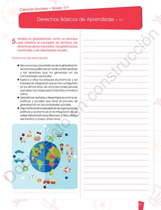 12
1
1
1
0
9
8
7
5
4
3
2
1
0
3
3
0
3
0
0
270
2
4
0
210
180
150
1
2
0
90
6
0
3
0 N
O
S
E
1
0
9
8
7
6
5
4
3
2
3
0
0
270
2
4
0
210
180
150
1
2
0
90
6
0
O
S
E
12
1
1
1
0
9
8
7
6
5
4
3
2
1
0
3
3
0
3
0
0
270
2
4
0
210
180
150
1
2
0
90
6
0
3
0 N
O
S
E
12
6
5
4
3
2
1
0
3
0
210
180
150
1
2
0
90
6
0
3
0 N
S
E
Derechos Básicos de Aprendizaje • V.1
51
Ciencias Sociales • Grado 11º
5.
Analiza la globalización como un proceso
que redefine el concepto de territorio, las
dinámicas de los mercados, las gobernanzas
nacionales y las identidades locales.
Evidencias de aprendizaje
l	Reconoce las características de la globalización
económicaypolíticaenelmundocontemporáneo
y las tensiones que ha generado en las
comunidades nacionales.
l	Explica y sitúa los bloques económicos y los
tratados de integración que se han configurado
en los últimos años, así como las consecuencias
que estos han traído para Colombia y América
Latina.
l	Describe las ventajas y desventajas económicas,
políticas y sociales que tiene el proceso de
globalización en las sociedades actuales.
l	Argumentaacercadelpapeldelasorganizaciones
políticas y económicas en la integración de los
países latinoamericanos (Mercosur, El Alba, Alianza
del Pacífico y Unasur, entre otros).
D
o
c
u
m
e
n
t
o
e
n
c
o
n
s
t
r
u
c
c
i
ó
n
 