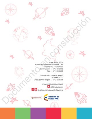 12
1
1
1
0
9
8
7
6
5
4
3
2
1
0
3
3
0
3
0
0
270
2
4
0
210
180
150
1
2
0
90
6
0
3
0 N
O
S
E
12
11
1
0
9
8
7
6
5
4
3
2
1
0
3
3
0
3
00
270
2
4
0
210
180
150
1
2
0
90
6
0
3
0 N
O
S
E
12
11
1
0
9
8
7
6
5
4
3
2
1
0
3
3
0
3
00
270
2
4
0
210
180
150
1
2
0
90
6
0
3
0 N
O
S
E
12
1
1
1
0
9
8
7
6
5
4
3
2
1
0
3
3
0
3
0
0
270
2
4
0
210
180
150
1
2
0
90
6
0
3
0 N
O
S
E
Calle 43 No 57-14
Centro Administrativo Nacional, CAN
Bogotá D.C. – Colombia
Conmutador: (+571) 2222800
Fax: (+571) 2222800
Línea gratuita fuera de Bogotá
018000910122
Línea gratuita Bogotá (+571) 2220206
www.mineducacion.gov.co
@Mineducación
Ministerio de Educación Nacional
D
o
c
u
m
e
n
t
o
e
n
c
o
n
s
t
r
u
c
c
i
ó
n
 