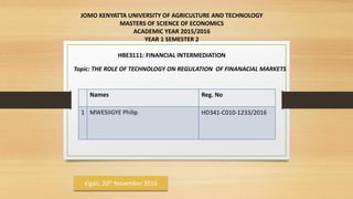 JOMO KENYATTA UNIVERSITY OF AGRICULTURE AND TECHNOLOGY
MASTERS OF SCIENCE OF ECONOMICS
ACADEMIC YEAR 2015/2016
YEAR 1 SEMESTER 2
HBE3111: FINANCIAL INTERMEDIATION
Topic: THE ROLE OF TECHNOLOGY ON REGULATION OF FINANACIAL MARKETS
Names Reg. No
1 MWESIIGYE Philip HD341-C010-1233/2016
Kigali, 20th November 2016
 
