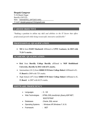 Deepak Gangwar
Y-54 Shastri Nagar
Bareilly (243122)
Mob.- 8445485952, (09720531449)
E-mail: deepak.gangwar116@gmail.com
CAREER OBJECTIVE
“Seeking a position to utilize my skill and abilities in the IT Sector that offers
professional growth while being resourceful, innovative and flexible”
PROFESSIONAL QUALIFICATION
• MCA from FGIET Raebareli Affiliated to UPTU Lucknow, In 2015 with
71.26 % marks .
• B.sc from Bareilly College Bareilly affiliated to MJP Rohilkhand
University, Bareilly In 2012 with 62% marks.
• Intermediate (10+2) from SDRD SVM Inter College Baheri Affiliated to U.
P. Board in 2009 with 72% marks.
• High School (10th
) from SDRD SVM Inter College Baheri Affiliated to U.
P. Board in 2007 with 68.5% marks.
.
SOFTWARE PROFICIENCY
• Languages : C, C#
• Web Technologies : HTML,CSS,JavaScript.,jQuery,ASP.NET,
BOOTSTRAP
• Databases : Oracle, SQL server
• Operating Systems : Windows XP,Windows 7, 8,10.
• Framework : .NET
ACADEMIC QUALIFICATION
 