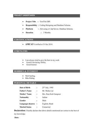 PROJECT UNDERTAKEN
• Project Title : TextTile ERP.
• Responsibility : Coding Designing and Database Schema.
• Platform : .Net using c#, Sql Server, Database Schema.
• Duration : 3 Months.
CERTIFICATIONS
• AMCAT Certified at 31 Oct 2014.
• I am always tried to give the best in my work
• Good Convincing Ability.
• Good listener.
TRENGTHS
HOBBIES & INTEREST
• Web Surfing.
• Bike Riding.
PERSONAL DETAILS
Date of Birth : 25th
July, 1993
Father's Name : Mr. Maiku Lal
Mother’ Name : Mrs. Ram Kali Gangwar
Nationality : Indian
Gender : Male
Languages Known : English, Hindi
Marital Status : Unmarried
Declaration: I hereby declare that above details mentioned are correct to the best of
my knowledge.
Date:
STRENGTHS
 