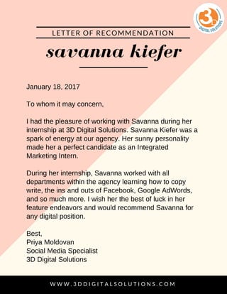 savanna kiefer
LETTER OF RECOMMENDATION
W W W . 3 D D I G I T A L S O L U T I O N S . C O M
January 18, 2017
To whom it may concern,
I had the pleasure of working with Savanna during her
internship at 3D Digital Solutions. Savanna Kiefer was a
spark of energy at our agency. Her sunny personality
made her a perfect candidate as an Integrated
Marketing Intern.
During her internship, Savanna worked with all
departments within the agency learning how to copy
write, the ins and outs of Facebook, Google AdWords,
and so much more. I wish her the best of luck in her
feature endeavors and would recommend Savanna for
any digital position.
Best,
Priya Moldovan
Social Media Specialist
3D Digital Solutions
 