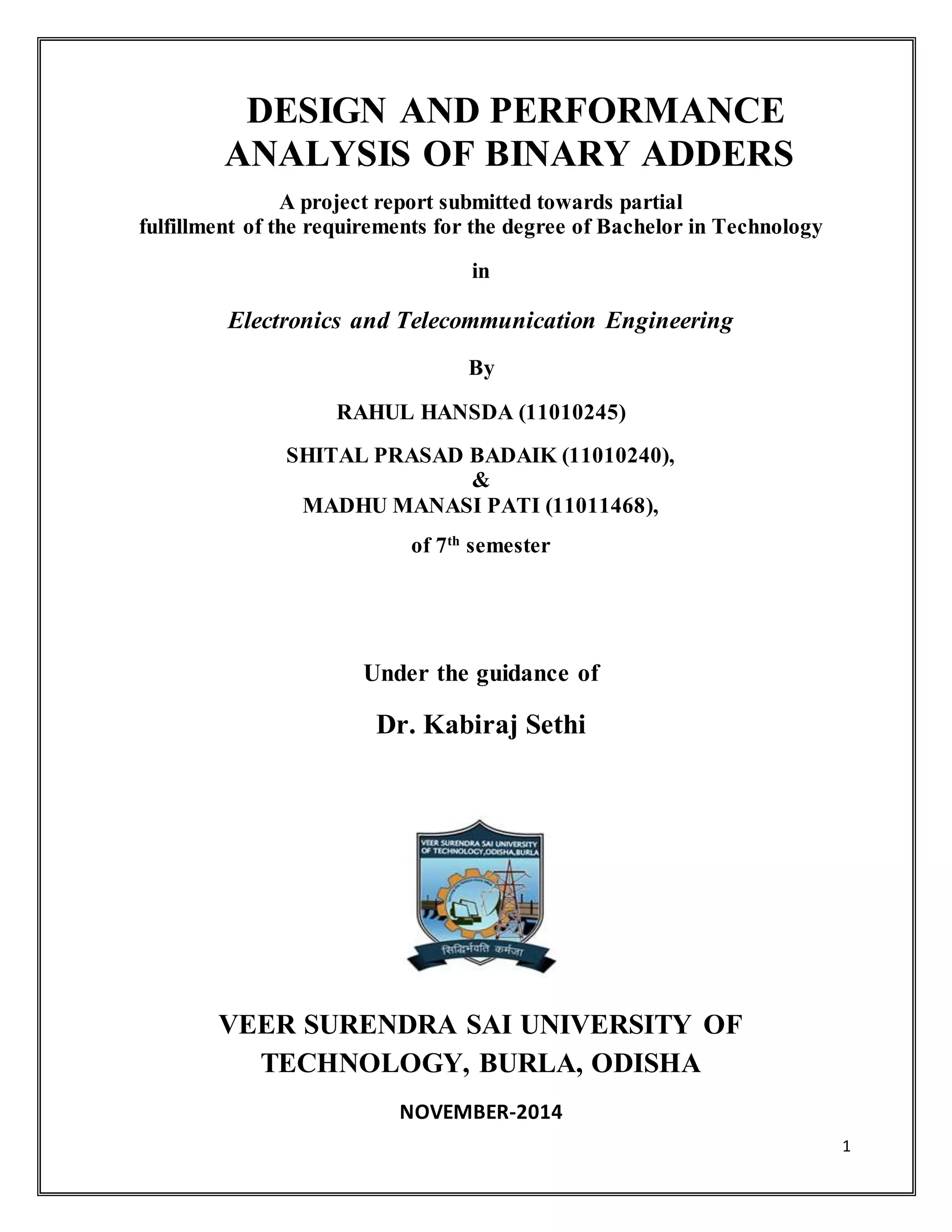 1
DESIGN AND PERFORMANCE
ANALYSIS OF BINARY ADDERS
A project report submitted towards partial
fulfillment of the requirements for the degree of Bachelor in Technology
in
Electronics and Telecommunication Engineering
By
RAHUL HANSDA (11010245)
SHITAL PRASAD BADAIK (11010240),
&
MADHU MANASI PATI (11011468),
of 7th
semester
Under the guidance of
Dr. Kabiraj Sethi
VEER SURENDRA SAI UNIVERSITY OF
TECHNOLOGY, BURLA, ODISHA
NOVEMBER-2014
 