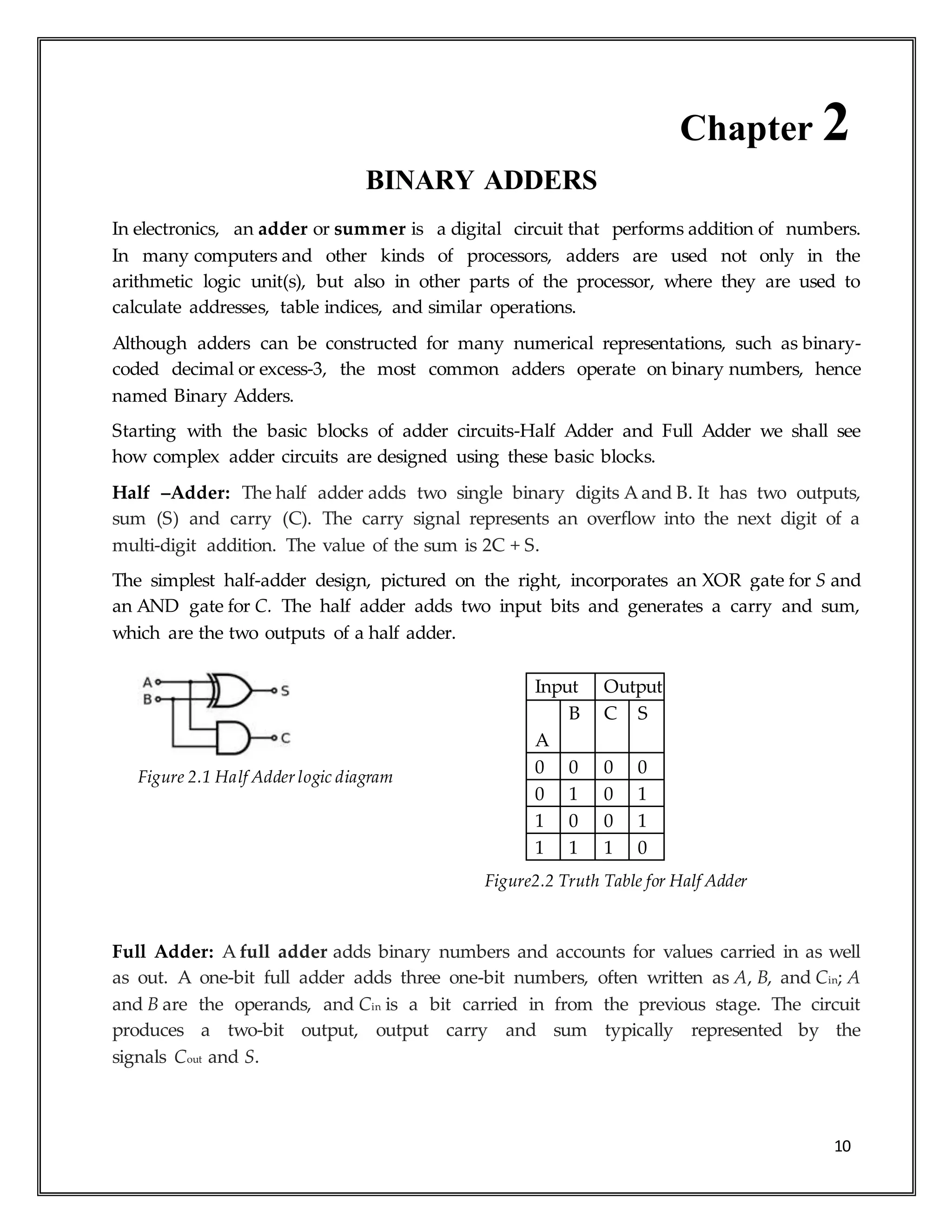 10
Chapter 2
BINARY ADDERS
In electronics, an adder or summer is a digital circuit that performs addition of numbers.
In many computers and other kinds of processors, adders are used not only in the
arithmetic logic unit(s), but also in other parts of the processor, where they are used to
calculate addresses, table indices, and similar operations.
Although adders can be constructed for many numerical representations, such as binary-
coded decimal or excess-3, the most common adders operate on binary numbers, hence
named Binary Adders.
Starting with the basic blocks of adder circuits-Half Adder and Full Adder we shall see
how complex adder circuits are designed using these basic blocks.
Half –Adder: The half adder adds two single binary digits A and B. It has two outputs,
sum (S) and carry (C). The carry signal represents an overflow into the next digit of a
multi-digit addition. The value of the sum is 2C + S.
The simplest half-adder design, pictured on the right, incorporates an XOR gate for S and
an AND gate for C. The half adder adds two input bits and generates a carry and sum,
which are the two outputs of a half adder.
Figure 2.1 Half Adder logic diagram
Figure2.2 Truth Table for Half Adder
Full Adder: A full adder adds binary numbers and accounts for values carried in as well
as out. A one-bit full adder adds three one-bit numbers, often written as A, B, and Cin; A
and B are the operands, and Cin is a bit carried in from the previous stage. The circuit
produces a two-bit output, output carry and sum typically represented by the
signals Cout and S.
Input Output
A
B C S
0 0 0 0
0 1 0 1
1 0 0 1
1 1 1 0
 