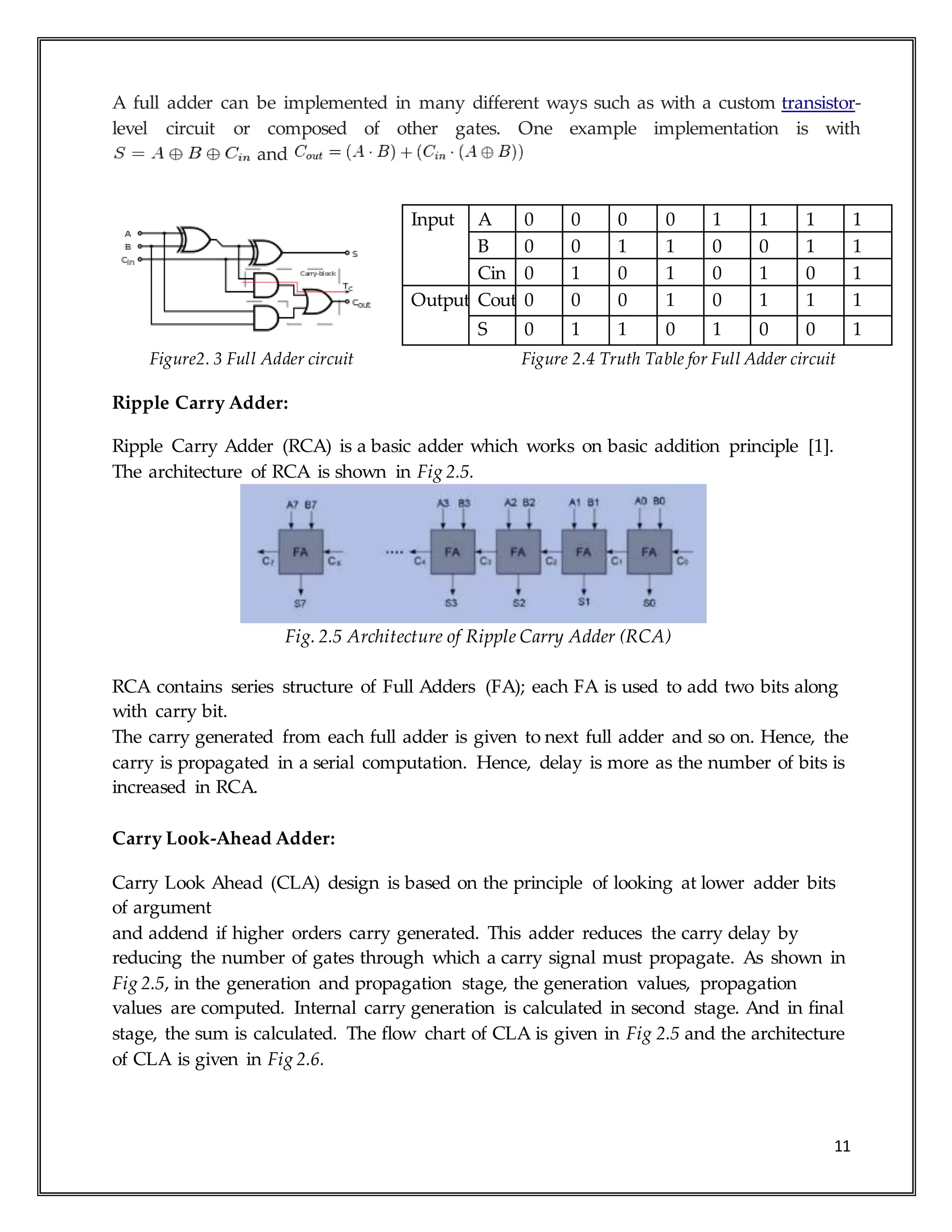 11
A full adder can be implemented in many different ways such as with a custom transistor-
level circuit or composed of other gates. One example implementation is with
and
Figure2. 3 Full Adder circuit Figure 2.4 Truth Table for Full Adder circuit
Ripple Carry Adder:
Ripple Carry Adder (RCA) is a basic adder which works on basic addition principle [1].
The architecture of RCA is shown in Fig 2.5.
Fig. 2.5 Architecture of Ripple Carry Adder (RCA)
RCA contains series structure of Full Adders (FA); each FA is used to add two bits along
with carry bit.
The carry generated from each full adder is given to next full adder and so on. Hence, the
carry is propagated in a serial computation. Hence, delay is more as the number of bits is
increased in RCA.
Carry Look-Ahead Adder:
Carry Look Ahead (CLA) design is based on the principle of looking at lower adder bits
of argument
and addend if higher orders carry generated. This adder reduces the carry delay by
reducing the number of gates through which a carry signal must propagate. As shown in
Fig 2.5, in the generation and propagation stage, the generation values, propagation
values are computed. Internal carry generation is calculated in second stage. And in final
stage, the sum is calculated. The flow chart of CLA is given in Fig 2.5 and the architecture
of CLA is given in Fig 2.6.
Input A 0 0 0 0 1 1 1 1
B 0 0 1 1 0 0 1 1
Cin 0 1 0 1 0 1 0 1
Output Cout 0 0 0 1 0 1 1 1
S 0 1 1 0 1 0 0 1
 
