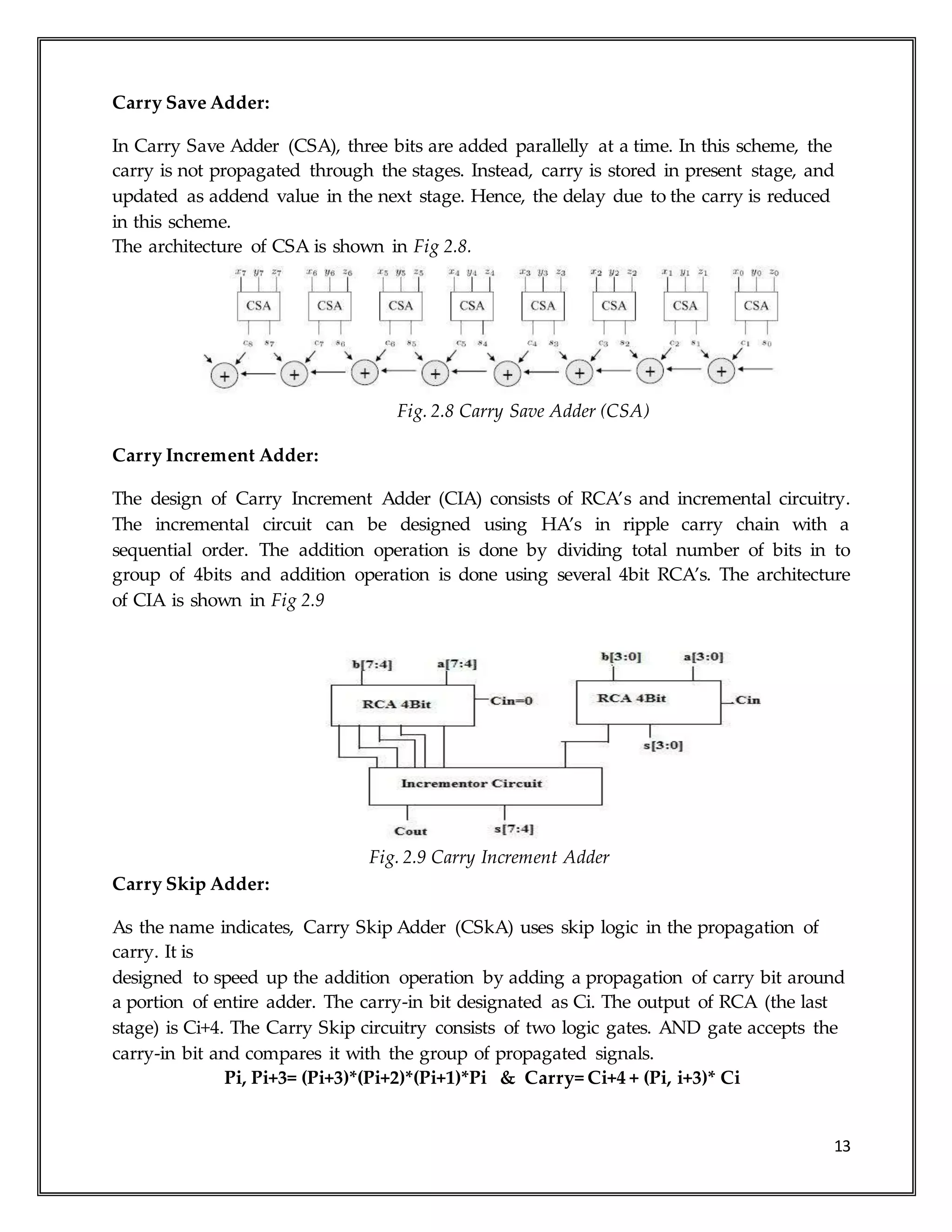 13
Carry Save Adder:
In Carry Save Adder (CSA), three bits are added parallelly at a time. In this scheme, the
carry is not propagated through the stages. Instead, carry is stored in present stage, and
updated as addend value in the next stage. Hence, the delay due to the carry is reduced
in this scheme.
The architecture of CSA is shown in Fig 2.8.
Fig. 2.8 Carry Save Adder (CSA)
Carry Increment Adder:
The design of Carry Increment Adder (CIA) consists of RCA’s and incremental circuitry.
The incremental circuit can be designed using HA’s in ripple carry chain with a
sequential order. The addition operation is done by dividing total number of bits in to
group of 4bits and addition operation is done using several 4bit RCA’s. The architecture
of CIA is shown in Fig 2.9
Fig. 2.9 Carry Increment Adder
Carry Skip Adder:
As the name indicates, Carry Skip Adder (CSkA) uses skip logic in the propagation of
carry. It is
designed to speed up the addition operation by adding a propagation of carry bit around
a portion of entire adder. The carry-in bit designated as Ci. The output of RCA (the last
stage) is Ci+4. The Carry Skip circuitry consists of two logic gates. AND gate accepts the
carry-in bit and compares it with the group of propagated signals.
Pi, Pi+3= (Pi+3)*(Pi+2)*(Pi+1)*Pi & Carry= Ci+4 + (Pi, i+3)* Ci
 