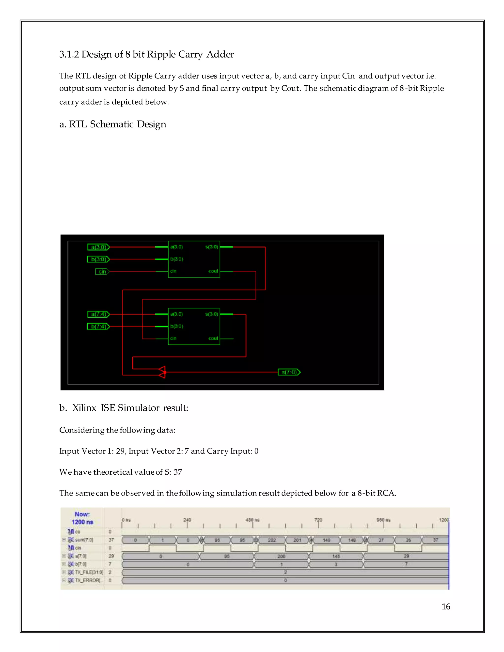 16
3.1.2 Design of 8 bit Ripple Carry Adder
The RTL design of Ripple Carry adder uses input vector a, b, and carry input Cin and output vector i.e.
output sum vector is denoted by S and final carry output by Cout. The schematic diagram of 8-bit Ripple
carry adder is depicted below.
a. RTL Schematic Design
b. Xilinx ISE Simulator result:
Considering the following data:
Input Vector 1: 29, Input Vector 2: 7 and Carry Input: 0
We have theoretical valueof S: 37
The samecan be observed in thefollowing simulation result depicted below for a 8-bit RCA.
 
